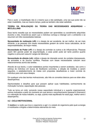 Curso de Formação de Agentes Penitenciários
Módulo 12- Relacionamento Social
Disciplina: Relações Interpessoais
13
Para o autor, a insatisfação não é o mesmo que a não satisfação, uma vez que pode não se
estar insatisfeito, mas ao mesmo tempo, pode-se também não estar satisfeito.
TEORIA DA REALIZAÇÃO OU TEORIA DAS NECESSIDADES ADQUIRIDAS –
MCCLELLAND
Essa teoria ressalta que as necessidades podem ser aprendidas ou socialmente adquiridas
durante a vida, iniciando-se assim que o indivíduo começa a interagir com o ambiente e se
resumem em três necessidades básicas:
Necessidade de realização (nR): é o desejo de ser excelente, de ser melhor, de ser mais
eficiente, e as pessoas com essas necessidades gostam de correr riscos calculados, de ter
responsabilidades, de traçar metas;
Necessidade de Poder (nP): é o desejo de controlar os outros e de influenciá-los. Pessoas
assim têm grande poder de argumentação, e esse poder pode ser tanto positivo quanto
negativo e procuram assumir cargos de liderança.
Necessidade de afeição (nA): reflete o desejo de interação social, de contatos interpessoais,
de amizades e de poucos conflitos. Pessoas com essas necessidades colocam seus
relacionamentos acima das tarefas.
Através de sua teoria, o autor estabelece pontos importantes a serem avaliados, tais como o
esforço do indivíduo em busca de feedbacks concretos, a eleição de modelos a serem
seguidos, o estabelecimento de metas com propostas desafiadoras e maior controle do
indivíduo para com seus desejos.
Em qualquer uma das teorias motivacionais, são três os conceitos básicos para se obter altos
desempenhos:
Oportunidades e desafios para que possam aplicar suas habilidades; conhecimento da
motivação humana; capacitação das pessoas;
Tudo se torna um ciclo: somando nossa capacidade individual e o suporte organizacional,
somos motivados a partir do momento em que temos o reconhecimento (pessoal e financeiro)
e a valoração de nosso trabalho, ou seja, quanto mais equilibrado for esse jogo, melhor será o
desempenho.
4.2 - CICLO MOTIVACIONAL
O motivo é a razão que leva o organismo a agir; é o estado do organismo pelo qual a energia
é mobilizada e dirigida a determinados elementos do meio.
 