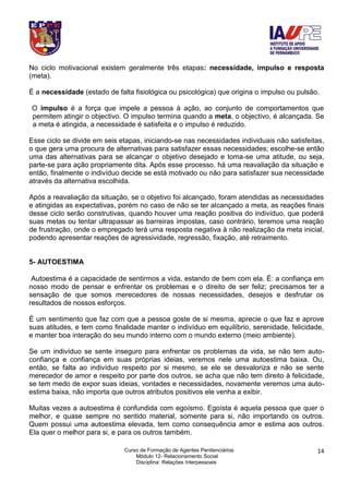 Curso de Formação de Agentes Penitenciários
Módulo 12- Relacionamento Social
Disciplina: Relações Interpessoais
14
No ciclo motivacional existem geralmente três etapas: necessidade, impulso e resposta
(meta).
É a necessidade (estado de falta fisiológica ou psicológica) que origina o impulso ou pulsão.
O impulso é a força que impele a pessoa à ação, ao conjunto de comportamentos que
permitem atingir o objectivo. O impulso termina quando a meta, o objectivo, é alcançada. Se
a meta é atingida, a necessidade é satisfeita e o impulso é reduzido.
Esse ciclo se divide em seis etapas, iniciando-se nas necessidades individuais não satisfeitas,
o que gera uma procura de alternativas para satisfazer essas necessidades; escolhe-se então
uma das alternativas para se alcançar o objetivo desejado e toma-se uma atitude, ou seja,
parte-se para ação propriamente dita. Após esse processo, há uma reavaliação da situação e
então, finalmente o indivíduo decide se está motivado ou não para satisfazer sua necessidade
através da alternativa escolhida.
Após a reavaliação da situação, se o objetivo foi alcançado, foram atendidas as necessidades
e atingidas as expectativas, porém no caso de não se ter alcançado a meta, as reações finais
desse ciclo serão construtivas, quando houver uma reação positiva do indivíduo, que poderá
suas metas ou tentar ultrapassar as barreiras impostas, caso contrário, teremos uma reação
de frustração, onde o empregado terá uma resposta negativa à não realização da meta inicial,
podendo apresentar reações de agressividade, regressão, fixação, até retraimento.
5- AUTOESTIMA
Autoestima é a capacidade de sentirmos a vida, estando de bem com ela. É: a confiança em
nosso modo de pensar e enfrentar os problemas e o direito de ser feliz; precisamos ter a
sensação de que somos merecedores de nossas necessidades, desejos e desfrutar os
resultados de nossos esforços.
É um sentimento que faz com que a pessoa goste de si mesma, aprecie o que faz e aprove
suas atitudes, e tem como finalidade manter o indivíduo em equilíbrio, serenidade, felicidade,
e manter boa interação do seu mundo interno com o mundo externo (meio ambiente).
Se um indivíduo se sente inseguro para enfrentar os problemas da vida, se não tem auto-
confiança e confiança em suas próprias ideias, veremos nele uma autoestima baixa. Ou,
então, se falta ao indivíduo respeito por si mesmo, se ele se desvaloriza e não se sente
merecedor de amor e respeito por parte dos outros, se acha que não tem direito à felicidade,
se tem medo de expor suas ideias, vontades e necessidades, novamente veremos uma auto-
estima baixa, não importa que outros atributos positivos ele venha a exibir.
Muitas vezes a autoestima é confundida com egoísmo. Egoísta é aquela pessoa que quer o
melhor, e quase sempre no sentido material, somente para si, não importando os outros.
Quem possui uma autoestima elevada, tem como consequência amor e estima aos outros.
Ela quer o melhor para si, e para os outros também.
 