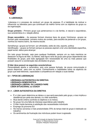 Curso de Formação de Agentes Penitenciários
Módulo 12- Relacionamento Social
Disciplina: Relações Interpessoais
16
6. LIDERANÇA
Liderança é o processo de conduzir um grupo de pessoas. É a habilidade de motivar e
influenciar os liderados para que contribuam da melhor forma com os objetivos do grupo ou
da organização.
Grupo primário - Primeiro grupo que pertencemos é o da família, é natural e espontâneo,
sua característica é a relação afetiva
Grupo secundário - As pessoas formam diversos tipos de grupo Vizinhança –grupos se
formam pela necessidade primeiro motivo de contato, para escolha de pertencer a um grupo,
vizinhos do mesmo bairro, da mesma escola.
Semelhança –grupos se formam por afinidades, estilo de vida, esporte, política
Identificação – grupos se formam porque as pessoas aspiram a ter uma identidade específica,
papel social, status para alcançar
Em todo grupo formado, seja para qualquer finalidade, sempre um ou mais membros se
destacam na figura de líder, ou lideres; esta figura varia de grupo para grupo dependendo das
finalidades do grupo, pois toda agregação tem necessidade de uma ou mais pessoa que
possam assumir a coordenação das atividades do grupo.
O líder deve possuir as seguintes características:
Personalidade aberta e carismática, pois uma pessoa fechada, de pouca comunicação é
pouco disponível para com os outros. Conhecimento e habilidades sobre os objetivos do
grupo que está liderando, capacidade e competência em relação a suas tarefas
6.1 - TIPOS DE LIDERANÇAS:
LÍDERANÇA AUTOCRÁTICA OU DIRETIVA
LÍDERANÇA DEMOCRÁTICA
LIDERANÇA LIBERAL OU LAISSEZ-FAIRE
LÍDER SITUACIONAL ou COACH
6.1.1 . LÍDER AUTOCRÁTICA OU DIRETIVA
 É o Líder quem determina as ideias e o que será executado pelo grupo, e isso implica a
obediência por parte dos demais, é o líder autoritário.
 Atua dando ordens (controla os objetivos e os meios).
 No grupo há uma falta de interesse espontâneo pelo trabalho
 O líder impõe barreiras à satisfação das necessidades individuais
 Emprego do pronome EU
 Há menos conversa e mais produtividade (70% do tempo total do grupo é dedicado ao
trabalho)
 Os sentimentos de frustração dos indivíduos podem levar à agressão
 