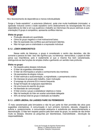 Curso de Formação de Agentes Penitenciários
Módulo 12- Relacionamento Social
Disciplina: Relações Interpessoais
17
Há o favorecimento de dependência e menos individualidade
Surge o “bode expiatório”, a autocracia (ditadura) pode criar muita hostilidade (inimizade) e
agressão inclusive contra o bode expiatório como deslocamento da raiva/agressão Há uma
dependência do líder e em sua ausência o trabalho se interrompe (há pouco estímulo à auto-
orientação) O grupo é competitivo, apresenta conflitos internos
Efeito do grupo:
 Produção elevada em quantidade.
 Clima do grupo negativo e nível motivacional baixo.
 Não há expressão dos conflitos que permanecem latentes.
 Não há lugar para a criatividade e a expressão individual
6.1.2 . LÍDER DEMOCRÁTICO
Nesse estilo de liderança, o grupo é considerado o centro das decisões, não tão
somente a pessoa do líder. Isso não significa que, na liderança democrática, o papel do líder
perca sua importância, pois é exatamente aí que a mesma fica bem caracterizada,
distinguindo-se das funções de simples chefia e ganhando um sentido mais profundo.
Efeito no grupo:
 Há respeito pelos desejos individuais
 O líder dá sugestões orientadoras
 O líder dá informações e amplia o conhecimento dos membros
 Há expressões de elogios mútuos
 O líder estimula a autoorientação, a originalidade, o pensamento criativo
 Há interesse do grupo pelo trabalho, maior motivação
 O emprego do pronome EU é menos frequente
 Surge formação de subgrupos espontâneos
 Há uma busca do espírito de grupo
 Há liberdade de comunicação
 O líder ensina o grupo a estabelecer objetivos e meios
 Não há hesitação do líder em aceitar autoridade delegada
 50% do tempo total do grupo é dedicado ao trabalho
6.1.3 . LIDER LIBERAL OU LAISSEZ-FAIRE OU PERMISSIVO
É mais caracterizado pela brincadeira e não há por parte do líder prontidão tão ativa para
sugestões orientadoras. A comunicação é num primeiro momento, elevada, chegando à
euforia e, posteriormente, a comunicação anárquica é substituída por descontentamento e
desmotivação. O líder tem respeito passivo pelo bem-estar do grupo, no sentido de não limitar
muito os desejos. Devolve as perguntas por desinteresse, insensibilidade , devolução da
responsabilidade.
 