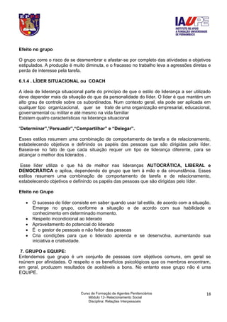 Curso de Formação de Agentes Penitenciários
Módulo 12- Relacionamento Social
Disciplina: Relações Interpessoais
18
Efeito no grupo
O grupo corre o risco de se desmembrar e afastar-se por completo das atividades e objetivos
estipulados. A produção é muito diminuta, e o fracasso no trabalho leva a agressões diretas e
perda de interesse pela tarefa.
6.1.4 . LÍDER SITUACIONAL ou COACH
A ideia de liderança situacional parte do princípio de que o estilo de liderança a ser utilizado
deve depender mais da situação do que da personalidade do líder. O líder é que mantém um
alto grau de controle sobre os subordinados. Num contexto geral, ela pode ser aplicada em
qualquer tipo organizacional, quer se trate de uma organização empresarial, educacional,
governamental ou militar e até mesmo na vida familiar
Existem quatro características na liderança situacional
“Determinar”,’Persuadir”,“Compartilhar” e “Delegar”.
Esses estilos resumem uma combinação de comportamento de tarefa e de relacionamento,
estabelecendo objetivos e definindo os papéis das pessoas que são dirigidas pelo líder.
Baseia-se no fato de que cada situação requer um tipo de liderança diferente, para se
alcançar o melhor dos liderados .
Esse líder utiliza o que há de melhor nas lideranças AUTOCRÁTICA, LIBERAL e
DEMOCRÁTICA e aplica, dependendo do grupo que tem à mão e da circunstância. Esses
estilos resumem uma combinação de comportamento de tarefa e de relacionamento,
estabelecendo objetivos e definindo os papéis das pessoas que são dirigidas pelo líder.
Efeito no Grupo
 O sucesso do líder consiste em saber quando usar tal estilo, de acordo com a situação.
Emerge no grupo, conforme a situação e de acordo com sua habilidade e
conhecimento em determinado momento.
 Respeito incondicional ao liderado
 Aproveitamento do potencial do liderado
 É o gestor de pessoais e não feitor das pessoas
 Cria condições para que o liderado aprenda e se desenvolva, aumentando sua
iniciativa e criatividade.
7. GRUPO e EQUIPE:
Entendemos que grupo é um conjunto de pessoas com objetivos comuns, em geral se
reúnem por afinidades. O respeito e os benefícios psicológicos que os membros encontram,
em geral, produzem resultados de aceitáveis a bons. No entanto esse grupo não é uma
EQUIPE.
 