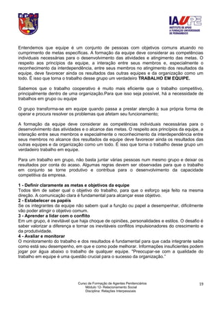 Curso de Formação de Agentes Penitenciários
Módulo 12- Relacionamento Social
Disciplina: Relações Interpessoais
19
Entendemos que equipe é um conjunto de pessoas com objetivos comuns atuando no
cumprimento de metas específicas. A formação da equipe deve considerar as competências
individuais necessárias para o desenvolvimento das atividades e atingimento das metas. O
respeito aos princípios da equipe, a interação entre seus membros e, especialmente o
reconhecimento da interdependência, entre seus membros no atingimento dos resultados da
equipe, deve favorecer ainda os resultados das outras equipes e da organização como um
todo. É isso que torna o trabalho desse grupo um verdadeiro TRABALHO EM EQUIPE.
Sabemos que o trabalho cooperativo é muito mais eficiente que o trabalho competitivo,
principalmente dentro de uma organização.Para que isso seja possível, há a necessidade de
trabalhos em grupo ou equipe
O grupo transforma-se em equipe quando passa a prestar atenção à sua própria forma de
operar e procura resolver os problemas que afetam seu funcionamento;
A formação da equipe deve considerar as competências individuais necessárias para o
desenvolvimento das atividades e o alcance das metas. O respeito aos princípios da equipe, a
interação entre seus membros e especialmente o reconhecimento da interdependência entre
seus membros no alcance dos resultados da equipe deve favorecer ainda os resultados das
outras equipes e da organização como um todo. É isso que torna o trabalho desse grupo um
verdadeiro trabalho em equipe.
Para um trabalho em grupo, não basta juntar várias pessoas num mesmo grupo e deixar os
resultados por conta do acaso. Algumas regras devem ser observadas para que o trabalho
em conjunto se torne produtivo e contribua para o desenvolvimento da capacidade
competitiva da empresa.
1 - Definir claramente as metas e objetivos da equipe
Todos têm de saber qual o objetivo do trabalho, para que o esforço seja feito na mesma
direção. A comunicação clara é fundamental para alcançar esse objetivo.
2 - Estabelecer os papéis
Se os integrantes da equipe não sabem qual a função ou papel a desempenhar, dificilmente
vão poder atingir o objetivo comum.
3 - Aprender a lidar com o conflito
Em um grupo, é inevitável que haja choque de opiniões, personalidades e estilos. O desafio é
saber valorizar a diferença e tornar os inevitáveis conflitos impulsionadores do crescimento e
da produtividade.
4 - Avaliar e monitorar
O monitoramento do trabalho e dos resultados é fundamental para que cada integrante saiba
como está seu desempenho, em que e como pode melhorar. Informações insuficientes podem
jogar por água abaixo o trabalho de qualquer equipe. "Preocupar-se com a qualidade do
trabalho em equipe é uma questão crucial para o sucesso da organização.”
 