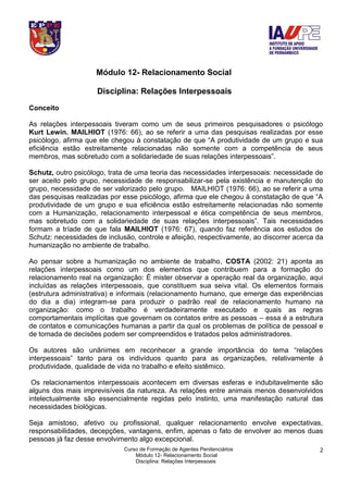 Curso de Formação de Agentes Penitenciários
Módulo 12- Relacionamento Social
Disciplina: Relações Interpessoais
2
Módulo 12- Relacionamento Social
Disciplina: Relações Interpessoais
Conceito
As relações interpessoais tiveram como um de seus primeiros pesquisadores o psicólogo
Kurt Lewin. MAILHIOT (1976: 66), ao se referir a uma das pesquisas realizadas por esse
psicólogo, afirma que ele chegou à constatação de que “A produtividade de um grupo e sua
eficiência estão estreitamente relacionadas não somente com a competência de seus
membros, mas sobretudo com a solidariedade de suas relações interpessoais”.
Schutz, outro psicólogo, trata de uma teoria das necessidades interpessoais: necessidade de
ser aceito pelo grupo, necessidade de responsabilizar-se pela existência e manutenção do
grupo, necessidade de ser valorizado pelo grupo. MAILHIOT (1976: 66), ao se referir a uma
das pesquisas realizadas por esse psicólogo, afirma que ele chegou à constatação de que “A
produtividade de um grupo e sua eficiência estão estreitamente relacionadas não somente
com a Humanização, relacionamento interpessoal e ética competência de seus membros,
mas sobretudo com a solidariedade de suas relações interpessoais”. Tais necessidades
formam a tríade de que fala MAILHIOT (1976: 67), quando faz referência aos estudos de
Schutz: necessidades de inclusão, controle e afeição, respectivamente, ao discorrer acerca da
humanização no ambiente de trabalho.
Ao pensar sobre a humanização no ambiente de trabalho, COSTA (2002: 21) aponta as
relações interpessoais como um dos elementos que contribuem para a formação do
relacionamento real na organização: É mister observar a operação real da organização, aqui
incluídas as relações interpessoais, que constituem sua seiva vital. Os elementos formais
(estrutura administrativa) e informais (relacionamento humano, que emerge das experiências
do dia a dia) integram-se para produzir o padrão real de relacionamento humano na
organização: como o trabalho é verdadeiramente executado e quais as regras
comportamentais implícitas que governam os contatos entre as pessoas – essa é a estrutura
de contatos e comunicações humanas a partir da qual os problemas de política de pessoal e
de tomada de decisões podem ser compreendidos e tratados pelos administradores.
Os autores são unânimes em reconhecer a grande importância do tema “relações
interpessoais” tanto para os indivíduos quanto para as organizações, relativamente à
produtividade, qualidade de vida no trabalho e efeito sistêmico.
Os relacionamentos interpessoais acontecem em diversas esferas e indubitavelmente são
alguns dos mais imprevisíveis da natureza. As relações entre animais menos desenvolvidos
intelectualmente são essencialmente regidas pelo instinto, uma manifestação natural das
necessidades biológicas.
Seja amistoso, afetivo ou profissional, qualquer relacionamento envolve expectativas,
responsabilidades, decepções, vantagens, enfim, apenas o fato de envolver ao menos duas
pessoas já faz desse envolvimento algo excepcional.
 