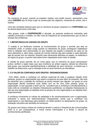 Curso de Formação de Agentes Penitenciários
Módulo 12- Relacionamento Social
Disciplina: Relações Interpessoais
20
Os membros do grupo, quando se propõem realizar uma tarefa comum, apresentam uma
certa COESÃO que os força a agir na consecução dos objetivos, mantendo-os unidos, isto é,
coesos.
Uma das condições básicas para que os membros do grupo cooperem é a CONFIANÇA que
se deverá desenvolver entre eles,
Nos grupos, onde a COOPERAÇÃO é elevada, as pessoas sentem-se motivadas pelo
trabalho produzido e mantêm um alto nível de frequência de comportamentos que os leva à
solução dos problemas.
7 .1 IMPORTÂNCIA DA COESÃO DO GRUPO
A coesão é um fenômeno inerente ao funcionamento do grupo e permite que este se
mantenha unido. A coesão surge quando os elementos do grupo conseguem estabelecer
entre si relações bem estruturadas no que respeita aos papeis e estatutos de cada um de
seus elementos e, alem disso, quando as normas internas são bem aceitas e cada elemento
age de acordo com as mesmas. Quando mais claramente definidos os papeis, os estatutos e
as regras do grupo, e quanto mais estes forem respeitados tanto maior a coesão.
A coesão do grupo permite, de um modo geral, que os membros do grupo permaneçam
juntos; confiem e sejam leais; que seus membros se sintam seguros; deixem-se influenciar
pelo grupo; que aumente significativamente a satisfação de seus membros, à medida que o
trabalho se desenvolve; que a interação entre os seus membros se intensifique.
7. 2 O VALOR DA CONFIANÇA NOS GRUPOS ORGANIZACIONAIS
Com efeito, sendo a confiança um atributo essencial de toda e qualquer relação entre
pessoas, grupos ou organizações que aspire a preservar-se para além do presente, não será
de estranhar que a questão da confiança se ponha sempre que alguém, um grupo ou uma
organização decide coordenar suas ações com as de uma outra pessoa, grupo ou
organização. O que equivale a dizer que se considera que a confiança é simultaneamente a
base onde se consolidam as relações interpessoais quotidianas, as relações interpessoais no
seio de uma organização as relações entre os grupos de uma organização e as relações inter-
organizacionais.
A confiança incrementa os índices de satisfação e de comprometimento com a organização,
reduzindo o stress nos relacionamentos interpessoais, sendo que a confiança nos
supervisores e nas lideranças gera também um efeito positivo no desempenho do grupo, na
aceitação voluntária das decisões da hierarquia.
Os grupos com baixos índices de confiança tendem a reduzir a frequência das comunicações
entre si e, por consequência, a trocar menos informações e a limitar o volume de
conhecimentos partilhados.
 