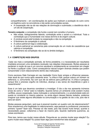 Curso de Formação de Agentes Penitenciários
Módulo 12- Relacionamento Social
Disciplina: Relações Interpessoais
22
compartilhamento – em coordenações de ações que implicam a aceitação do outro como
um legítimo outro na convivência e não serão comunidades sociais.
 A cooperação não se dá nas relações de dominação e submissão; a obediência não é
um ato de cooperação.
Terceiro conjunto: a competição não funda o social nem constitui o humano.
 Não existe, biologicamente falando, contradição entre o social e o individual. Toda a
contradição que a humanidade vive nesse domínio é de origem cultural.
 A conduta social está fundada na cooperação e não na competição.
 O fenômeno da competição é cultural.
 A cultura patriarcal nega a colaboração.
 A cultura patriarcal se caracteriza pela conservação de um modo de coexistência que
valoriza a competição.
 O fenômeno da competição não se dá no âmbito biológico.
7. 4 COMPETIÇÃO NOS GRUPOS
Cada vez mais a competição acirrada, de forma predatória, e a necessidade por resultados
imediatos provocam uma verdadeira revolução nas relações interpessoais. Muitas pessoas já
perderam a noção do que é um convívio saudável e simplesmente se concentram em chegar
na frente a qualquer custo. Como consequência natural surgem diversas arestas que podem
comprometer o bom relacionamento dentro das instituições.
Como escreveu Dale Carnegie em seu bestseller Como fazer amigos e influenciar pessoas,
mais atual do que nunca após sessenta anos: "a crítica é fútil, porque coloca um homem na
defensiva, e, comumente, faz com que ele se esforce para justificar-se. A crítica é perigosa,
porque fere o precioso orgulho do indivíduo, alcança o seu senso de importância e gera o
ressentimento".
Esse é um lado que devemos considerar e investigar. O dia a dia nos apresenta inúmeros
sinais de como o "clima" está no trabalho. Quando temos um ambiente onde existem muitos
conflitos, pouca cooperação, baixa motivação e comprometimento, e a produtividade está em
queda ou constante no mesmo patamar, ou ainda algum desses fatores isolados, podemos
imaginar que existe alguma dificuldade na comunicação e na gestão do dia a dia, pois não é
para ser assim.
Muitas pessoas perguntam, será que é possível reverter um quadro ruim de relacionamento?
Para revertermos uma fragilidade no relacionamento, seja pessoal ou profissional, precisamos
primeiro "querer" fazer isso. Precisar só não basta, pois não durará muito tempo, quando a
necessidade passar, voltaremos a fazer do mesmo jeito. Quando realmente queremos, as
coisas acontecem.
Para isso, temos que mudar nossa atitude. Pergunte-se: eu preciso mudar essa relação? Eu
quero mudar essa relação? Eu posso fazer algo para transformar esta situação?
 