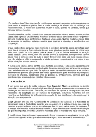 Curso de Formação de Agentes Penitenciários
Módulo 12- Relacionamento Social
Disciplina: Relações Interpessoais
23
Eu vou fazer isso? Se a resposta for positiva para as quatro perguntas, estamos preparados
para mudar e reverter o quadro. Sem a nossa mudança de atitude, não há mudança nos
relacionamentos. É muito fácil querermos mudar o outro, quando na verdade, temos que
começar por nós mesmos.
Quando não existe conflito, quando duas pessoas concordam sobre o mesmo assunto, muitas
vezes pode significar uma tremenda mesmice, é melhor deixar como está do que "brigarmos"
por uma mudança. Esse sentimento é fatal para uma equipe. Quando mudamos nossa ótica
de enxergar os conflitos, estamos prontos para reverter a situação e transformá-la em
cooperação.
O que você pode se perguntar neste momento é, tudo bem, concordo, agora, como faço isso?
Uma dica é começar a ficar mais atento com suas atitudes e gestos. Antes de criticar uma
ideia, uma opinião de outra pessoa, pare e pense: O que eu faria se estivesse na situação
dessa pessoa? Dessa forma, com uma análise sincera e ponderada, conseguiremos ver um
pouco mais o ponto de vista do outro e assim diminuiremos cada vez mais nossas criticas,
que não ajudam a obter a cooperação e ainda provocam ressentimentos nos outros e, em
várias situações, em nós mesmos.
A forma como lidamos com o conflito é que faz toda a diferença. Todo conflito apresenta uma
oportunidade de enxergarmos o ponto de vista do outro e percebermos se faríamos o mesmo,
caso estivéssemos no lugar dele. Se agirmos assim, os conflitos começam a ter um lado
extremamente positivo, pois podem ser ótimas oportunidades para mudança de percepção,
inovação na empresa, cooperação entre as pessoas e, principalmente, estímulo para que
aconteça maior sinceridade nas relações interpessoais.
8. RESILIÊNCIA
É um termo que vem do inglês reslience. Para Frederich Flach, a resiliência no âmbito
pessoal é o conjunto de forças psicológicas e biológicas para atravessarmos com sucesso as
mudanças em nossas vidas. Para ele, os conceitos de ruptura e reintegração são parte
necessária da adaptação do ser humano às mudanças. Indivíduos resilientes têm um
repertório de habilidades de enfrentamento a partir do que escolheram, de acordo com a
situação que se apresenta.
Daryl Conner, em seu livro “Gerenciando na Velocidade da Mudança” é a habilidade de
demonstrar força e flexibilidade durante uma desordem. É o sistema interno que guia as
pessoas a se reorientarem quando sopradas para fora do rumo, pelos ventos da mudança. É
a energia que mobiliza nossos recursos internos – força e flexibilidade- diante das mudanças
de grandes impactos, levando a uma nova realidade, onde é recriada uma nova estrutura.
A resiliência se desenvolve com o pensamento (forma como vemos as coisas) e com a ação
(forma como agimos) e seu grau está diretamente ligado à autoestima e à autoconfiança.
 