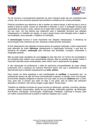 Curso de Formação de Agentes Penitenciários
Módulo 12- Relacionamento Social
Disciplina: Relações Interpessoais
3
Ter de conviver e eventualmente depender de outro indivíduo pode não ser confortável para
muitos, não é raro encontrar pessoas que escolhem a solidão por ter outras prioridades.
Pode-se considerar que relacionar é dar e receber ao mesmo tempo, é abrir-se para o novo é
aceitar e fazer-se aceito, buscar ser entendido e entender o outro. A aceitação começa pela
capacidade de escutar o outro, colocar-se no lugar dele e estar preparado para aceitar o outro
em seu meio. Um dos fatores que colaboram para a realização favorável das relações
interpessoais é o trabalho em equipe, no qual o grupo busca uma interação entre o objeto e
sua finalidade, como exemplo, o trabalho na instituição.
A comunicação humana é muito importante nas relações interpessoais. A eficiência na
comunicação entre membros de uma empresa é extremamente necessária.
O bom desempenho das relações humanas dentro de qualquer instituição é fator responsável
pela obtenção de maior liderança, planejamento e organização funcional, o que leva ao
ambiente de trabalho, motivação pelo interesse das atividades, inovação, criatividade e
integração pessoal. .
Não se pode exigir resultados de uma equipe se esta não tiver um mínimo de comodidade e
de condições para realizar suas necessidades básicas. Mas se acredita que quanto melhor e
mais bem atendida essas necessidades, tanto melhor será o desempenho do grupo.
A não valorização do profissional, a falta de autonomia (impossibilidade de expor ideias),
juntamente com a ausência de incentivo financeiro fazem com que o profissional se sinta
desmotivado para o trabalho prejudicando sua auto- estima.
Para manter um clima agradável e sem manifestação de conflitos, é necessário que os
profissionais deixem de agir de forma individualizada e passem a interagir como uma equipe,
promovendo relações amigáveis e fazendo com que cada um procure colaborar com o outro,
mas, para isso, é preciso que cada um faça a sua parte, pois se todos não estiverem
dispostos a contribuir, não iremos chegar a lugar algum. Pense nisso!
Trabalhar as relações humanas em grupo envolve as diferenças, opiniões, conceitos, atitudes,
crenças, valores, preconceitos, diante de sua profissão, enfocando aspectos de Motivação,
Auto-Estima, Percepção, Comunicação, Colaboração, Feedback, Liderança e Grupos, para
um melhor conhecimento de si próprio e melhorar relações com o outro.
 