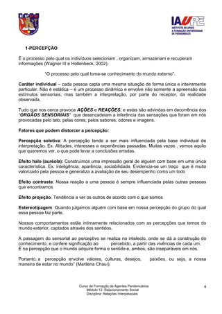Curso de Formação de Agentes Penitenciários
Módulo 12- Relacionamento Social
Disciplina: Relações Interpessoais
4
1-PERCEPÇÃO
É o processo pelo qual os indivíduos selecionam , organizam, armazenam e recuperam
informações (Wagner III e Hollenbeck, 2002).
“O processo pelo qual toma-se conhecimento do mundo externo”.
Caráter individual – cada pessoa capta uma mesma situação de forma única e inteiramente
particular. Não é estática – é um processo dinâmico e envolve não somente a apreensão dos
estímulos sensoriais, mas também a interpretação, por parte do receptor, da realidade
observada.
Tudo que nos cerca provoca AÇÕES e REAÇÕES, e estas são advindas em decorrência dos
“ORGÃOS SENSORIAIS” que desencadeiam a inferência das sensações que foram em nós
provocadas pelo tato, pelas cores, pelos sabores, odores e imagens.
Fatores que podem distorcer a percepção:
Percepção seletiva: A percepção tende a ser mais influenciada pela base individual de
interpretação. Ex. Atitudes, interesses e experiências passadas. Muitas vezes , vemos aquilo
que queremos ver, o que pode levar a conclusões erradas.
Efeito halo (auréola): Construímos uma impressão geral de alguém com base em uma única
característica. Ex. inteligência, aparência, sociabilidade. Evidencia-se um traço que é muito
valorizado pela pessoa e generaliza a avaliação de seu desempenho como um todo
Efeito contraste: Nossa reação a uma pessoa é sempre influenciada pelas outras pessoas
que encontramos
Efeito projeção: Tendência a ver os outros de acordo com o que somos
Estereotipagem: Quando julgamos alguém com base em nossa percepção do grupo do qual
essa pessoa faz parte.
Nossos comportamentos estão intimamente relacionados com as percepções que temos do
mundo exterior, captados através dos sentidos.
A passagem do sensorial ao perceptivo se realiza no intelecto, onde se dá a construção do
conhecimento, e confere significação ao percebido, a partir das vivências de cada um.
É na percepção que o mundo adquire forma e sentido e, ambos, são inseparáveis em nós.
Portanto, a percepção envolve valores, culturas, desejos, paixões, ou seja, a nossa
maneira de estar no mundo” (Marilena Chauí).
 