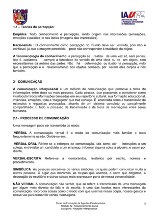 Curso de Formação de Agentes Penitenciários
Módulo 12- Relacionamento Social
Disciplina: Relações Interpessoais
5
1.1 – Teorias da percepção:
Empírica: Todo conhecimento é percepção, tendo origem nas impressões (sensações,
emoções e paixões) e nas ideias (imagens das impressões).
Racionalista : O conhecimento como percepção do mundo deve ser evitada, pois não é
confiável, já que a imagem percebida pode não corresponder à realidade do objeto.
A fenomenologia do conhecimento: a percepção se realiza de uma vez só, sem partes,
isto é, captamos sempre a totalidade do sentido de uma ideia ou de um objeto, sem
necessitarmos da análise das partes. Não há deformação ou ilusão na percepção, visto
que a percepção é o relacionamento dos objetos conosco, por serem eles corpos e nós
também.
2- COMUNICAÇÃO
A comunicação interpessoal é um método de comunicação que promove a troca de
informações entre duas ou mais pessoas. Cada pessoa, que passamos a considerar como
interlocutor troca informações baseadas em seu repertório cultural, sua formação educacional,
vivências, emoções, toda a "bagagem" que traz consigo. É entendida como a transmissão de
estímulos e respostas provocadas, através de um sistema completo ou parcialmente
compartilhado. É todo o processo de transmissão e de troca de mensagens entre seres
humanos.
2.1- PROCESSO DE COMUNICAÇÃO
Uma mensagem pode ser transmitida de modo:
VERBAL A comunicação verbal é o modo de comunicação mais familiar e mais
frequentemente usado. Divide-se em:
VERBAL-ORAL Refere-se a esforços de comunicação, tais como dar instruções a um
colega, entrevistar um candidato a um emprego, informar alguma coisa a alguém, e assim por
diante.
VERBAL-ESCRITA Refere-se a memorandos, relatórios por escrito, normas e
procedimentos.
SIMBÓLICA As pessoas cercam-se de vários símbolos, os quais podem comunicar muito a
outras pessoas. O lugar que moramos, as roupas que usamos, o carro que dirigimos, a
decoração do escritório e outras coisas mais expressam parte de nossa personalidade.
NÃO VERBAL A comunicação não verbal, que se refere à transmissão de uma mensagem
por algum meio diverso da fala e da escrita, é uma das facetas mais interessantes da
comunicação. Incorpora coisas como o modo com que usamos nosso corpo, nossos gestos e
nossa voz para transmitir certas mensagens.
 