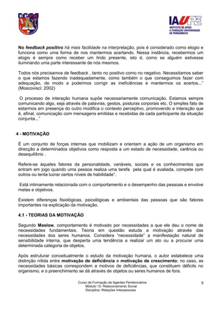 Curso de Formação de Agentes Penitenciários
Módulo 12- Relacionamento Social
Disciplina: Relações Interpessoais
9
No feedback positivo há mais facilidade na interpretação, pois é considerado como elogio e
funciona como uma forma de nos mantermos acertando. Nessa instância, recebermos um
elogio é sempre como receber um lindo presente, isto é, como se alguém estivesse
iluminando uma parte interessante de nós mesmos.
Todos nós precisamos de feedback , tanto no positivo como no negativo. Necessitamos saber
o que estamos fazendo inadequadamente, como também o que conseguimos fazer com
adequação, de modo a podermos corrigir as ineficiências e mantermos os acertos...”
(Moscovisci: 2002)
O processo de interação humana supõe necessariamente comunicação. Estamos sempre
comunicando algo, seja através de palavras, gestos, posturas corporais etc. O simples fato de
estarmos em presença do outro modifica o contexto perceptivo, promovendo a interação que
é, afinal, comunicação com mensagens emitidas e recebidas de cada participante da situação
conjunta...”
4 - MOTIVAÇÃO
É um conjunto de forças internas que mobilizam e orientam a ação de um organismo em
direcção a determinados objetivos como resposta a um estado de necessidade, carência ou
desequilíbrio .
Refere-se àqueles fatores da personalidade, variáveis, sociais e os conhecimentos que
entram em jogo quando uma pessoa realiza uma tarefa pela qual é avaliada, compete com
outros ou tenta lucrar certos níveis de habilidade”.
Está intimamente relacionada com o comportamento e o desempenho das pessoas e envolve
metas e objetivos.
Existem diferenças fisiológicas, psicológicas e ambientais das pessoas que são fatores
importantes na explicação da motivação.
4.1 - TEORIAS DA MOTIVAÇÃO
Segundo Maslow, comportamento é motivado por necessidades a que ele deu o nome de
necessidades fundamentais. Teoria em questão estuda a motivação através das
necessidades dos seres humanos. Considera “necessidade” a manifestação natural de
sensibilidade interna, que desperta uma tendência a realizar um ato ou a procurar uma
determinada categoria de objetos.
Após estruturar conceitualmente o estudo da motivação humana, o autor estabelece uma
distinção nítida entre motivação de deficiência e motivação de crescimento; no caso, as
necessidades básicas correspondem a motivos de deficiências, que constituem déficits no
organismo, e o preenchimento se dá através de objetos ou seres humanos de fora.
 