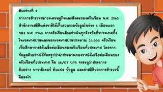 ตัวอย่างที่ 2
จากการสารวจสภาวะเศรษฐกิจและสังคมของครัวเรือน พ.ศ. 2560
สานักงานสถิติแห่งชาติได้เก็บรวบรวมข้อมูลในช่วง 6 เดือนแรก
ของ พ.ศ. 2560 จากครัวเรือนตัวอย่างในทุกจังหวัดทั่วประเทศทั้ง
ในเขตเทศบาลและนอกเขตเทศบาลประมาณ 26,000 ครัวเรือน
เพื่อศึกษารายได้เฉลี่ยต่อเดือนของครัวเรือนทั่วประเทศ โดยจาก
ข้อมูลตัวอย่างได้ข้อสรุปว่าค่าประมาณของรายได้เฉลี่ยต่อเดือนของ
ครัวเรือนทั่วประเทศ คือ 26,973 บาท จงระบุว่าประชากร
ตัวอย่าง พารามิเตอร์ ตัวแปล ข้อมูล และค่าสถิติของการสารวจนี้
คืออะไร
 