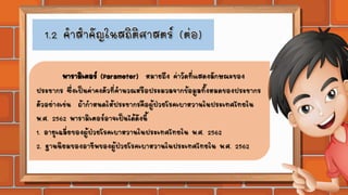 พารามิเตอร์ (Parameter) หมายถึง ค่าวัดที่แสดงลักษณะของ
ประชากร ซึ่งเป็นค่าคงตัวที่คานวณหรือประมวลจากข้อมูลทั้งหมดของประชากร
ตัวอย่างเช่น ถ้ากาหนดให้ประชากรคือผู้ป่วยโรคเบาหวานในประเทศไทยใน
พ.ศ. 2562 พารามิเตอร์อาจเป็นได้ดังนี้
1. อายุเฉลี่ยของผู้ป่วยโรคเบาหวานในประเทศไทยใน พ.ศ. 2562
2. ฐานนิยมของอาชีพของผู้ป่วยโรคเบาหวานในประเทศไทยใน พ.ศ. 2562
 