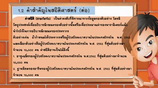 ค่าสถิติ (Statistic) เป็นค่าคงตัวที่พิจารณาจากข้อมูลของตัวอย่าง โดยมี
วัตถุประสงค์เพื่ออธิบายลักษณะของตัวอย่างนั้นหรือเพื่อประมาณค่าของพารามิเตอร์แล้ว
นาไปใช้ในการอธิบายลักษณะของประชากร
ตัวอย่างเช่น ถ้ากาหนดให้ประชากรหรือผู้ป่วยโรคเบาหวานในประเทศไทยใน พ.ศ. 2562
และเลือกตัวอย่างคือผู้ป่วยโรคเบาหวานในประเทศไทยใน พ.ศ. 2562 ที่สุ่มตัวอย่างมา
จานวน 10,000 คน ค่าสถิติอาจเป็นได้ดังนี้
1. อายุเฉลี่ยของผู้ป่วยโรคเบาหวานในประเทศไทยใน พ.ศ.2562 ที่สุ่มตัวอย่างมาจานวน
10,000 คน
2. ฐานนิยมของอาชีพของผู้ป่วยโรคเบาหวานในประเทศไทยใน พ.ศ. 2562 ที่สุ่มตัวอย่างมา
จานวน 10,000 คน
 