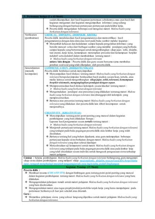 3 . Pertemuan Ketiga (3 x 45 Menit)
sudah dikumpulkan dari hasil kegiatan/pertemuan sebelumnya mau pun hasil dari
kegiatan mengamati dan kegiatan mengumpulkan informasi yang sedang
berlangsung dengan bantuan pertanyaan-pertanyaan pada lembar kerja.
 Peserta didik mengerjakan beberapa soal mengenai materi Makna hadis yang
berkaitan dengan toleransi.
Verification
(pembuktian)
CRITICAL THINKING (BERPIKIR KRITIK)
Peserta didik mendiskusikan hasil pengamatannya dan memverifikasi hasil
pengamatannya dengan data-data atau teori pada buku sumber melalui kegiatan :
 Menambah keluasan dan kedalaman sampai kepada pengolahan informasi yang
bersifat mencari solusidari berbagai sumber yang memiliki pendapat yang berbeda
sampai kepada yang bertentangan untukmengembangkan sikap jujur, teliti, disiplin,
taat aturan, kerja keras, kemampuan menerapkan prosedurdan kemampuan berpikir
induktif serta deduktif dalam membuktikan tentang materi :
 Makna hadis yang berkaitan dengan toleransi
antara lain dengan : Peserta didik dan guru secara bersama-sama membahas
jawaban soal-soal yang telah dikerjakan oleh peserta didik.
Generalization
(menarik
kesimpulan)
COMMUNICATION (BERKOMUNIKASI)
Peserta didik berdiskusi untuk menyimpulkan
 Menyampaikan hasil diskusi tentang materi Makna hadis yang berkaitan dengan
toleransi berupa kesimpulan berdasarkan hasil analisis secara lisan, tertulis, atau
media lainnya untukmengembangkan sikap jujur, teliti,toleransi, kemampuan
berpikirsistematis, mengungkapkan pendapat dengan sopan.
 Mempresentasikan hasil diskusi kelompok secara klasikal tentang materi :
 Makna hadis yang berkaitan dengan toleransi
 Mengemukakan pendapat atas presentasiyang dilakukan tentanag materi Makna
hadisyang berkaitan dengan toleransi dan ditanggapioleh kelompok yang
mempresentasikan.
 Bertanya atas presentasitentang materi Makna hadis yang berkaitan dengan
toleransi yang dilakukan dan peserta didik lain diberi kesempatan untuk
menjawabnya.
CREATIVITY (KREATIVITAS)
 Menyimpulkan tentang point-point penting yang muncul dalam kegiatan
pembelajaran yang baru dilakukan berupa :
Laporan hasil pengamatan secara tertulis tentang materi :
 Makna hadis yang berkaitan dengan toleransi
 Menjawab pertanyaan tentang materi Makna hadis yang berkaitan dengan toleransi
yang terdapat pada buku pegangan peserta didik atau lembar kerja yang telah
disediakan.
 Bertanya tentang hal yang belum dipahami, atau guru melemparkan beberapa
pertanyaan kepada siswa berkaitan dengan materi Makna hadis yang berkaitan
dengan toleransi yang akan selesai dipelajari
 Menyelesaikan uji kompetensi untuk materi Makna hadis yang berkaitan dengan
toleransi yang terdapat pada buku pegangan peserta didik atau pada lembar lerja
yang telah disediakan secara individu untuk mengecek penguasaan siswa terhadap
materi pelajaran.
Catatan : Selama pembelajaran Makna hadis yang berkaitan dengan toleransi berlangsung,guru mengamati
sikap siswa dalam pembelajaran yang meliputi sikap: nasionalisme, disiplin, rasa percaya diri, berperilaku
jujur, tangguh menghadapi masalah tanggungjawab,rasa ingin tahu, peduli lingkungan
Kegiatan Penutup (15 Menit)
Peserta didik :
 Membuat resume (CREATIVITY) dengan bimbingan guru tentang point-point penting yang muncul
dalam kegiatan pembelajaran tentang materi Makna hadis yang berkaitan dengan toleransi yang baru
dilakukan.
 Mengagendakan pekerjaan rumah untuk materi pelajaran Makna hadis yang berkaitan dengan toleransi
yang baru diselesaikan.
 Mengagendakan materi atau tugas projek/produk/portofolio/unjuk kerja yang harus mempelajarai pada
pertemuan berikutnya di luar jam sekolah atau dirumah.
Guru :
 Memeriksa pekerjaan siswa yang selesai langsung diperiksa untuk materi pelajaran Makna hadis yang
berkaitan dengan toleransi.
 