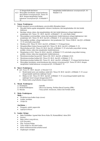 32 dengan fasih dan lancar
4.2.3 Menyajikan keterkaitan antara kerukunan
dan toleransi sesuaipesan Q.S. Yunus/10:
40-41 dengan menghindari tindak
kekerasan sesuaipesan Q.S. Al-Maidah/5:
32
menghindari tindak kekerasan sesuaipesan Q.S. Al-
Maidah/5: 32
C. Tujuan Pembelajaran
Setelah mengikuti proses pembelajaran, peserta didik diharapkan dapat:
 Meyakini bahwa agama mengajarkan toleransi, kerukunan, dan menghindarkan diri dari tindak
kekerasan
 Bersikap toleran, rukun, dan menghindarkan diri dari tindak kekerasan sebagai implementasi
pemahaman Q.S. Yunus /10 : 40-41 dan Q.S. al-Maidah/5 : 32, serta Hadis terkait
 Menunjukkan contoh perilaku toleran dan menghindari tindak kekerasan sebagai implementasi dari
pemahaman Q.S. Yŭnus/10: 40-41 dan Q.S. al-Māidah /5: 32 serta hadis yang terkait.
 Menampilkan perilaku sebagai implementasi dari pemahaman Q.S. Yŭnus/10:40-41 dan Q.S. al-Māidah
/5: 32 serta hadis yang terkait.
 Membaca Q.S. Yŭnus/10: 40-41 dan Q.S. al-Māidah /5: 32 dengan benar.
 Mengidentifikasi hukum bacaan tajwĩd Q.S. Yŭnus/10: 40-41 dan Q.S. al-Māidah /5: 32.
 Menyebutkan arti Q.S. Yŭnus/10: 40-41 dan Q.S. al-Māidah /5: 32 serta hadis yang terkait tentang
perilaku toleran, rukun dan menghindari tindak kekerasan.
 Menjelaskan isi Q.S. Yŭnus/10: 40-41 dan Q.S. al-Māidah /5: 32 serta hadis yang terkait tentang
perilaku toleran, rukun dan menghindari tindak kekerasan.
 Mendemonstrasikan bacaan Q.S. Yŭnus (10): 40-41 dan Q.S. al-Māidah (5):32.
 Mendemonstrasikan hafalan Q.S. Yŭnus/10: 40-41 dan Q.S. al-Māidah /5: 32.
 Mendemonstrasikan hafalan Q.S. Yunus/10 : 40-41 dan Q.S. al-Maidah/5 : 32 dengan fasih dan lancar
 Menyajikan keterkaitan antara kerukunan dan toleransi sesuaipesan Q.S. Yunus/10: 40-41 dengan
menghindari tindak kekerasan sesuaipesan Q.S. Al-Maidah/5: 32
D. Materi Pembelajaran
 Q.S. Yunus/10 : 40-41 dan Q.S. al-Maidah/5:32
 Model-model jenis cara membaca indah Q.S. Yŭnus/10: 40-41 dan Q.S. al-Māidah /5: 32 sesuai
dengan kaidah tajwĩd dan makhrajul huruf.
 Makna isi Q.S. Yŭnus/10: 40-41 dan Q.S. al-Māidah /5: 32 sesuaidengan kaidah tajwĩd dan
makhrajul huruf; dengan menggunakan ICT.
 Makna hadis yang berkaitan dengan toleransi.
E. Metode Pembelajaran
1) Pendekatan : Saintifik
2) Model Pembelajaran : Discovery learning, Problem Based Learning (PBL)
3) Metode : Tanya jawab, wawancara, diskusi dan bermain peran
F. Media Pembelajaran
Media :
 Worksheet atau lembar kerja (siswa)
 Lembar penilaian
 Al-Qur’an
Alat/Bahan :
 Penggaris, spidol, papan tulis
 Laptop & infocus
G. Sumber Belajar
 Buku Pendidikan Agama Islam Siswa Kelas XI, Kemendikbud, tahun 2016
 Internet
 Buku refensi yang relevan,
 LCD Proyektor
 Film Tawuran Pelajar
 Tafsir al-Qur’an dan kitab hadits
 Kitab asbabunnuzuldan asbabulwurud
 Lingkungan setempat
 