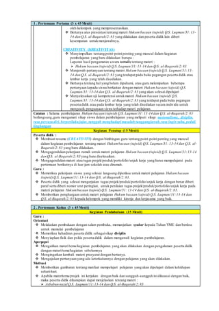 1 . Pertemuan Pertama (3 x 45 Menit)
oleh kelompok yang mempresentasikan.
 Bertanya atas presentasitentang materi Hukum bacaan (tajwid) Q.S. Luqman/31:13-
14 dan Q.S. al-Baqarah/2:83 yang dilakukan dan peserta didik lain diberi
kesempatan untukmenjawabnya.
CREATIVITY (KREATIVITAS)
 Menyimpulkan tentang point-point penting yang muncul dalam kegiatan
pembelajaran yang baru dilakukan berupa :
Laporan hasil pengamatan secara tertulis tentang materi :
 Hukum bacaan (tajwid) Q.S. Luqman/31: 13-14 dan Q.S. al-Baqarah/2:83
 Menjawab pertanyaan tentang materi Hukum bacaan (tajwid) Q.S. Luqman/31:13-
14 dan Q.S. al-Baqarah/2:83 yang terdapat pada buku pegangan peserta didik atau
lembar kerja yang telah disediakan.
 Bertanya tentang hal yang belum dipahami, atau guru melemparkan beberapa
pertanyaan kepada siswa berkaitan dengan materi Hukum bacaan (tajwid) Q.S.
Luqman/31: 13-14 dan Q.S. al-Baqarah/2:83 yang akan selesai dipelajari
 Menyelesaikan uji kompetensi untuk materi Hukum bacaan (tajwid) Q.S.
Luqman/31: 13-14 dan Q.S. al-Baqarah/2:83 yang terdapat pada buku pegangan
peserta didik atau pada lembar lerja yang telah disediakan secara individu untuk
mengecek penguasaan siswa terhadap materi pelajaran.
Catatan : Selama pembelajaran Hukum bacaan (tajwid) Q.S. Luqman/31: 13-14 dan Q.S. al-Baqarah/2:83
berlangsung,guru mengamati sikap siswa dalam pembelajaran yang meliputi sikap: nasionalisme, disiplin,
rasa percaya diri, berperilakujujur, tangguh menghadapi masalah tanggungjawab,rasa ingin tahu, peduli
lingkungan
Kegiatan Penutup (15 Menit)
Peserta didik :
 Membuat resume (CREATIVITY) dengan bimbingan guru tentang point-point penting yang muncul
dalam kegiatan pembelajaran tentang materi Hukumbacaan (tajwid) Q.S. Luqman/31: 13-14 dan Q.S. al-
Baqarah/2:83 yang baru dilakukan.
 Mengagendakan pekerjaan rumah untuk materi pelajaran Hukum bacaan (tajwid) Q.S. Luqman/31:13-14
dan Q.S. al-Baqarah/2:83 yang baru diselesaikan.
 Mengagendakan materi atau tugas projek/produk/portofolio/unjuk kerja yang harus mempelajarai pada
pertemuan berikutnya di luar jam sekolah atau dirumah.
Guru :
 Memeriksa pekerjaan siswa yang selesai langsung diperiksa untuk materi pelajaran Hukum bacaan
(tajwid) Q.S. Luqman/31:13-14 dan Q.S. al-Baqarah/2:83.
 Peserta didik yang selesai mengerjakan tugas projek/produk/portofolio/unjuk kerja dengan benar diberi
paraf serta diberi nomor urut peringkat, untuk penilaian tugas projek/produk/portofolio/unjuk kerja pada
materi pelajaran Hukumbacaan (tajwid) Q.S. Luqman/31: 13-14 dan Q.S. al-Baqarah/2:83.
 Memberikan penghargaan untuk materi pelajaran Hukum bacaan (tajwid) Q.S. Luqman/31:13-14 dan
Q.S. al-Baqarah/2:83 kepada kelompok yang memiliki kinerja dan kerjasama yang baik.
2 . Pertemuan Kedua (3 x 45 Menit)
Kegiatan Pendahuluan (15 Menit)
Guru :
Orientasi
 Melakukan pembukaan dengan salam pembuka, memanjatkan syukur kepada Tuhan YME dan berdoa
untuk memulai pembelajaran
 Memeriksa kehadiran peserta didik sebagaisikap disiplin
 Menyiapkan fisik dan psikis peserta didik dalam mengawali kegiatan pembelajaran.
Aperpepsi
 Mengaitkan materi/tema/kegiatan pembelajaran yang akan dilakukan dengan pengalaman peserta didik
dengan materi/tema/kegiatan sebelumnya
 Mengingatkan kembali materi prasyarat dengan bertanya.
 Mengajukan pertanyaan yang ada keterkaitannya dengan pelajaran yang akan dilakukan.
Motivasi
 Memberikan gambaran tentang manfaat mempelajari pelajaran yang akan dipelajari dalam kehidupan
sehari-hari.
 Apabila materitema/projek ini kerjakan dengan baik dan sungguh-sungguh inidikuasai dengan baik,
maka peserta didik diharapkan dapat menjelaskan tentang materi :
 Asbabun nuzul Q.S. Luqman/31:13-14 dan Q.S. al-Baqarah/2:83
 