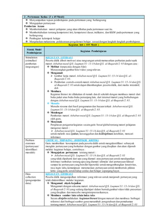2 . Pertemuan Kedua (3 x 45 Menit)
 Menyampaikan tujuan pembelajaran pada pertemuan yang berlangsung
 Mengajukan pertanyaan
Pemberian Acuan
 Memberitahukan materi pelajaran yang akan dibahas pada pertemuan saat itu.
 Memberitahukan tentang kompetensi inti, kompetensi dasar, indikator, dan KKM pada pertemuan yang
berlangsung
 Pembagian kelompok belajar
 Menjelaskan mekanisme pelaksanaan pengalaman belajar sesuaidengan langkah-langkah pembelajaran.
Kegiatan Inti ( 105 Menit )
Sintak Model
Pembelajaran
Kegiatan Pembelajaran
Stimulation
(stimullasi/
pemberian
rangsangan)
KEGIATAN LITERASI
Peserta didik diberi motivasi atau rangsangan untukmemusatkan perhatian pada topik
materi Asbabun nuzul Q.S. Luqman/31: 13-14 dan Q.S. al-Baqarah/2:83 dengan cara :
 Melihat (tanpa atau dengan Alat)
Menayangkan gambar/foto/video yang relevan.
 Mengamati
 Lembar kerja materi Asbabun nuzul Q.S. Luqman/31:13-14 dan Q.S. al-
Baqarah/2:83.
 Pemberian contoh-contoh materi Asbabun nuzul Q.S. Luqman/31:13-14 dan Q.S.
al-Baqarah/2:83 untuk dapat dikembangkan peserta didik, dari media interaktif,
dsb
 Membaca.
Kegiatan literasi ini dilakukan di rumah dan di sekolah dengan membaca materi dari
buku paket atau buku-buku penunjang lain, dari internet/materi yang berhubungan
dengan Asbabun nuzul Q.S. Luqman/31: 13-14 dan Q.S. al-Baqarah/2:83.
 Menulis
Menulis resume dari hasil pengamatan dan bacaan terkait Asbabun nuzul Q.S.
Luqman/31: 13-14 dan Q.S. al-Baqarah/2:83.
 Mendengar
Pemberian materi Asbabun nuzul Q.S. Luqman/31: 13-14 dan Q.S. al-Baqarah/2:83
oleh guru.
 Menyimak
Penjelasan pengantarkegiatan secara garis besar/globaltentang materi pelajaran
mengenai materi :
 Asbabun nuzul Q.S. Luqman/31:13-14 dan Q.S. al-Baqarah/2:83
untuk melatih rasa syukur, kesungguhan dan kedisiplinan,ketelitian, mencari
informasi.
Problem
statemen
(pertanyaan/
identifikasi
masalah)
CRITICAL THINKING (BERPIKIR KRITIK)
Guru memberikan kesempatan pada peserta didik untuk mengidentifikasi sebanyak
mungkin pertanyaan yang berkaitan dengan gambar yang disajikan dan akan dijawab
melalui kegiatan belajar, contohnya :
 Mengajukan pertanyaan tentang materi :
 Asbabun nuzul Q.S. Luqman/31:13-14 dan Q.S. al-Baqarah/2:83
yang tidak dipahami dari apa yang diamati atau pertanyaan untuk mendapatkan
informasi tambahan tentang apa yang diamati (dimulai dari pertanyaan faktual
sampai ke pertanyaan yang bersifat hipotetik) untukmengembangkan kreativitas,
rasa ingin tahu,kemampuan merumuskan pertanyaan untuk membentuk pikiran
kritis yang perlu untukhidup cerdas dan belajar sepanjang hayat.
Data
collection
(pengumpulan
data)
KEGIATAN LITERASI
Peserta didik mengumpulkan informasi yang relevan untuk menjawab pertanyan yang
telah diidentifikasi melalui kegiatan:
 Mengamati obyek/kejadian
Mengamati dengan seksama materi Asbabun nuzul Q.S. Luqman/31: 13-14 dan Q.S.
al-Baqarah/2:83 yang sedang dipelajari dalam bentukgambar/video/slide presentasi
yang disajikan dan mencoba menginterprestasikannya.
 Membaca sumber lain selain buku teks
Secara disiplinmelakukan kegiatanliterasi dengan mencari dan membaca berbagai
referensi dari berbagai sumber guna menambah pengetahuan dan pemahaman
tentang materi Asbabun nuzul Q.S. Luqman/31:13-14 dan Q.S. al-Baqarah/2:83
 