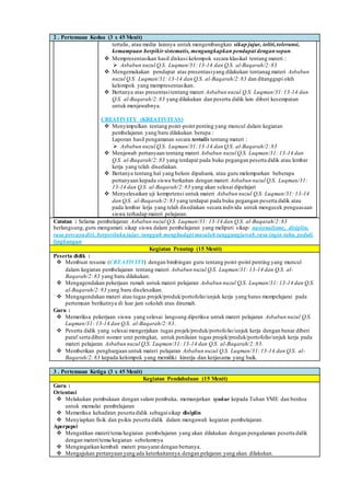 2 . Pertemuan Kedua (3 x 45 Menit)
tertulis, atau media lainnya untuk mengembangkan sikap jujur, teliti,toleransi,
kemampuan berpikir sistematis, mengungkapkan pendapat dengansopan.
 Mempresentasikan hasil diskusi kelompok secara klasikal tentang materi :
 Asbabun nuzul Q.S. Luqman/31:13-14 dan Q.S. al-Baqarah/2:83
 Mengemukakan pendapat atas presentasiyang dilakukan tentanag materi Asbabun
nuzul Q.S. Luqman/31:13-14 dan Q.S. al-Baqarah/2:83 dan ditanggapi oleh
kelompok yang mempresentasikan.
 Bertanya atas presentasitentang materi Asbabun nuzul Q.S. Luqman/31:13-14 dan
Q.S. al-Baqarah/2:83 yang dilakukan dan peserta didik lain diberi kesempatan
untuk menjawabnya.
CREATIVITY (KREATIVITAS)
 Menyimpulkan tentang point-point penting yang muncul dalam kegiatan
pembelajaran yang baru dilakukan berupa :
Laporan hasil pengamatan secara tertulis tentang materi :
 Asbabun nuzul Q.S. Luqman/31:13-14 dan Q.S. al-Baqarah/2:83
 Menjawab pertanyaan tentang materi Asbabun nuzul Q.S. Luqman/31: 13-14 dan
Q.S. al-Baqarah/2:83 yang terdapat pada buku pegangan peserta didik atau lembar
kerja yang telah disediakan.
 Bertanya tentang hal yang belum dipahami, atau guru melemparkan beberapa
pertanyaan kepada siswa berkaitan dengan materi Asbabun nuzul Q.S. Luqman/31:
13-14 dan Q.S. al-Baqarah/2:83 yang akan selesai dipelajari
 Menyelesaikan uji kompetensi untuk materi Asbabun nuzul Q.S. Luqman/31: 13-14
dan Q.S. al-Baqarah/2:83 yang terdapat pada buku pegangan peserta didik atau
pada lembar lerja yang telah disediakan secara individu untuk mengecek penguasaan
siswa terhadap materi pelajaran.
Catatan : Selama pembelajaran Asbabun nuzul Q.S. Luqman/31: 13-14 dan Q.S. al-Baqarah/2:83
berlangsung,guru mengamati sikap siswa dalam pembelajaran yang meliputi sikap: nasionalisme, disiplin,
rasa percaya diri, berperilakujujur, tangguh menghadapi masalah tanggungjawab,rasa ingin tahu, peduli
lingkungan
Kegiatan Penutup (15 Menit)
Peserta didik :
 Membuat resume (CREATIVITY) dengan bimbingan guru tentang point-point penting yang muncul
dalam kegiatan pembelajaran tentang materi Asbabun nuzul Q.S. Luqman/31: 13-14 dan Q.S. al-
Baqarah/2:83 yang baru dilakukan.
 Mengagendakan pekerjaan rumah untuk materi pelajaran Asbabun nuzul Q.S. Luqman/31: 13-14 dan Q.S.
al-Baqarah/2:83 yang baru diselesaikan.
 Mengagendakan materi atau tugas projek/produk/portofolio/unjuk kerja yang harus mempelajarai pada
pertemuan berikutnya di luar jam sekolah atau dirumah.
Guru :
 Memeriksa pekerjaan siswa yang selesai langsung diperiksa untuk materi pelajaran Asbabun nuzul Q.S.
Luqman/31: 13-14 dan Q.S. al-Baqarah/2:83.
 Peserta didik yang selesai mengerjakan tugas projek/produk/portofolio/unjuk kerja dengan benar diberi
paraf serta diberi nomor urut peringkat, untuk penilaian tugas projek/produk/portofolio/unjuk kerja pada
materi pelajaran Asbabun nuzul Q.S. Luqman/31: 13-14 dan Q.S. al-Baqarah/2:83.
 Memberikan penghargaan untuk materi pelajaran Asbabun nuzul Q.S. Luqman/31:13-14 dan Q.S. al-
Baqarah/2:83 kepada kelompok yang memiliki kinerja dan kerjasama yang baik.
3 . Pertemuan Ketiga (3 x 45 Menit)
Kegiatan Pendahuluan (15 Menit)
Guru :
Orientasi
 Melakukan pembukaan dengan salam pembuka, memanjatkan syukur kepada Tuhan YME dan berdoa
untuk memulai pembelajaran
 Memeriksa kehadiran peserta didik sebagaisikap disiplin
 Menyiapkan fisik dan psikis peserta didik dalam mengawali kegiatan pembelajaran.
Aperpepsi
 Mengaitkan materi/tema/kegiatan pembelajaran yang akan dilakukan dengan pengalaman peserta didik
dengan materi/tema/kegiatan sebelumnya
 Mengingatkan kembali materi prasyarat dengan bertanya.
 Mengajukan pertanyaan yang ada keterkaitannya dengan pelajaran yang akan dilakukan.
 