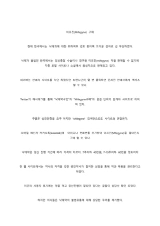 미프진(Mifegyne) 구매
현재 한국에서는 낙태죄에 대한 위허여부 검토 중이며 뜨거운 감자로 급 부상하였다.
낙태가 불법인 한국에서는 임신중절 수술이나 경구형 미프진(mifegyne) 약을 판매할 수 없기에
각종 포털 사이트나 소셜에서 음성적으로 판매되고 있다.
네이버는 판매자 사이트를 차단 하였지만 트랜드단어 몇 번 클릭하면 온라인 판매자에게 액서스
할 수 있다.
Twitter의 해시태그를 통해 "낙태약구입"과 "Mifegyne구매"와 같은 단어가 판개자 사이트로 이어
져 있다.
구글은 성인인증을 요구 하지만 "Mifegyne" 검색만으로도 사이트와 연결된다.
모바일 메신저 카카오톡(kakatalk)에 아이디나 전화번를 추가하여 미프진(Mifegyne)을 얼마든지
구매 할 수 있다.
낙태약은 임신 진행 기간에 따라 가격이 다르다. 7주이하 40만원, 7-10주이하 60만원 정도이다
한 웹 사이트에서는 약사의 자격을 갖춘 공인약사가 철저한 상담을 통해 약과 복용을 관리한다고
하였다.
이곳의 사용자 후기에는 약을 먹고 유산진행이 잘되어 있다는 글들이 상당수 확인 되었다.
하지만 의사들은 낙태약의 불법유통에 대해 상당한 우려를 제기했다.
 