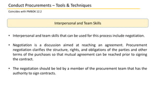 Interpersonal and Team Skills
• Interpersonal and team skills that can be used for this process include negotiation.
• Negotiation is a discussion aimed at reaching an agreement. Procurement
negotiation clarifies the structure, rights, and obligations of the parties and other
terms of the purchases so that mutual agreement can be reached prior to signing
the contract.
• The negotiation should be led by a member of the procurement team that has the
authority to sign contracts.
Conduct Procurements – Tools & Techniques
Coincides with PMBOK 12.2
 