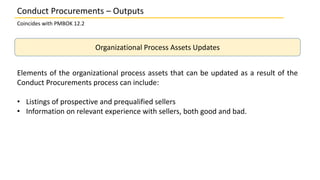 Organizational Process Assets Updates
Elements of the organizational process assets that can be updated as a result of the
Conduct Procurements process can include:
• Listings of prospective and prequalified sellers
• Information on relevant experience with sellers, both good and bad.
Conduct Procurements – Outputs
Coincides with PMBOK 12.2
 