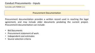 Procurement Documentation
Procurement documentation provides a written record used in reaching the legal
agreement, and may include older documents predating the current project.
Procurement documentation can include:
• Bid Documents
• Procurement statement of work
• Independent cost estimates
• Source selection criteria
Conduct Procurements - Inputs
Coincides with PMBOK 12.2
 