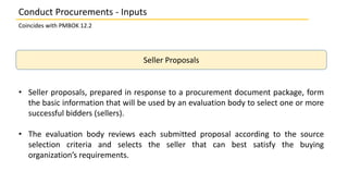 Seller Proposals
• Seller proposals, prepared in response to a procurement document package, form
the basic information that will be used by an evaluation body to select one or more
successful bidders (sellers).
• The evaluation body reviews each submitted proposal according to the source
selection criteria and selects the seller that can best satisfy the buying
organization’s requirements.
Conduct Procurements - Inputs
Coincides with PMBOK 12.2
 