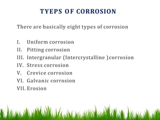 TYEPS OF CORROSION
There are basically eight types of corrosion
I. Uniform corrosion
II. Pitting corrosion
III. Intergranular (Intercrystalline )corrosion
IV. Stress corrosion
V. Crevice corrosion
VI. Galvanic corrosion
VII. Erosion
 