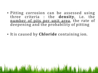 • Pitting corrosion can be assessed using
three criteria : the density, i.e. the
number of pits per unit area, the rate of
deepening and the probability of pitting
• It is caused by Chloride containing ion.
 