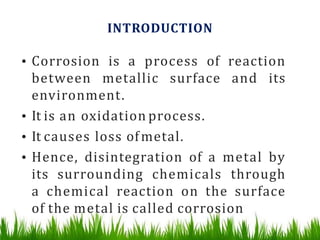 INTRODUCTION
• Corrosion is a process of reaction
between metallic surface and its
environment.
• It is an oxidation process.
• It causes loss ofmetal.
• Hence, disintegration of a metal by
its surrounding chemicals through
a chemical reaction on the surface
of the metal is called corrosion
 