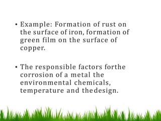 • Example: Formation of rust on
the surface of iron, formation of
green film on the surface of
copper.
• The responsible factors forthe
corrosion of a metal the
environmental chemicals,
temperature and thedesign.
 