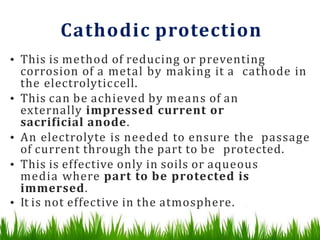 Cathodic protection
• This is method of reducing or preventing
corrosion of a metal by making it a cathode in
the electrolyticcell.
• This can be achieved by means of an
externally impressed current or
sacrificial anode.
• An electrolyte is needed to ensure the passage
of current through the part to be protected.
• This is effective only in soils or aqueous
media where part to be protected is
immersed.
• It is not effective in the atmosphere.
 