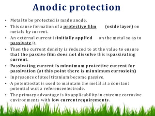 Anodic protection
• Metal to be protected is made anode.
• This cause formation of a protective film (oxide layer) on
metals by current.
• An external current isinitially applied on the metal so as to
passivate it.
• Then the current density is reduced to at the value to ensure
that the passive film does not dissolve this ispassivating
current.
• Passivating current is minnimum protective current for
passivation (at this point there is minnimum currosioin)
• In presence of steel titanium become passive.
• A potentiostat is used to maintain the metal at a constant
potential w.r.t a referenceelectrode.
• The primary advantage is its applicability in extreme corrosive
environments with low current requirements.
 