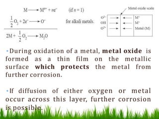 •During oxidation of a metal, metal oxide is
formed as a thin film on the metallic
surface which protects the metal from
further corrosion.
•If diffusion of either oxygen or metal
occur across this layer, further corrosion
is possible.
 