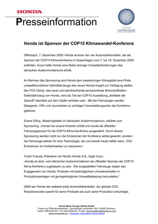 Presseinformation
 Honda ist Sponsor der COP15 Klimawandel-Konferenz

 Offenbach, 7. Dezember 2009: Honda ist einer der vier Automobilhersteller, die als
 Sponsor der COP15 Klima-Konferenz in Kopenhagen vom 7. bis 18. Dezember 2009
 auftreten. Zuvor hatte Honda eine Reihe strenger Umweltanforderungen des
 dänischen Außenministeriums erfüllt.


 Im Rahmen des Sponsoring wird Honda dem zweiwöchigen Klimagipfel eine Flotte
 umweltfreundlicher Hybridfahrzeuge des neuen Honda Insight zur Verfügung stellen.
 Der FCX Clarity, das neue und bahnbrechende emissionsfreie Brennstoffzellen-
 Elektrofahrzeug von Honda, wird als Teil der COP15 Ausstellung „Antriebe der
 Zukunft“ ebenfalls auf dem Gipfel vertreten sein. Mit den Fahrzeugen werden
 Delegierte, VIPs und Journalisten zu wichtigen Veranstaltungsorten der Konferenz
 gefahren.


 Svend Olling, Abteilungsleiter im dänischen Außenministerium, erklärte zum
 Sponsoring: „Honda hat unsere Kriterien erfüllt und wurde als offizieller
 Fahrzeugsponsor für die COP15 Klima-Konferenz ausgewählt. Durch dieses
 Sponsoring werden nicht nur die Emissionen der Konferenz selbst gesenkt, sondern
 die Fahrzeuge stehen für eine Technologie, die uns bereits heute helfen kann, CO2-
 Emissionen im Verkehrssektor zu reduzieren.“


 Yuishi Fukuda, Präsident von Nordic Honda A.B., fügte hinzu:
 „Honda ist stolz, vom dänischen Außenministerium als offizieller Sponsor der COP15
 Klima-Konferenz zugelassen zu sein. Die ausgestellten Fahrzeuge zeigen das
 Engagement von Honda, Produkte mit bestmöglichem Umweltverhalten in
 Produktionsanlagen mit geringstmöglicher Umweltbelastung herzustellen.“


 2006 war Honda der weltweit erste Automobilhersteller, der globale CO2-
 Reduktionsziele sowohl für seine Produkte als auch seine Produktion ankündigte.



                                    Honda Motor Europe (North) GmbH
              Presse und Öffentlichkeitsarbeit • Sprendlinger Landstraße 166 • 63069 Offenbach
             Telefon 069-8309-474 • Fax 069-8309-839 • E-Mail: david.plaettner@honda-eu.com
                         www.hondanews.eu • Facebook: Faszination Honda Hybrid
 