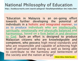 "Education in Malaysia is an on-going effort
towards further developing the potential of
individuals in a holistic and integrated manner, so
as to produce individuals who are intellectually,
spiritually, emotionally and physically balanced and
harmonious, based on a firm belief in and devotion
to God. Such an effort is designed to produce
Malaysian citizens who are knowledgeable and
competent, who possess high moral standards and
who are responsible and capable of achieving high
level of personal well-being as well as being able
to contribute to the harmony and betterment of
the society and the nation at large"
(Mohd Abbas Abdul Razak)
 