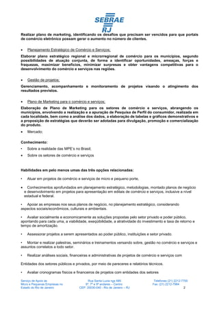 Realizar plano de marketing, identificando os desafios que precisam ser vencidos para que portais
de comércio eletrônico possam gerar o aumento no número de clientes.

•    Planejamento Estratégico de Comércio e Serviços;
Elaborar plano estratégico regional e microrregional de comércio para os municípios, segundo
possibilidades de atuação conjunta, de forma a identificar oportunidades, ameaças, forças e
fraquezas, maximizar benefícios, minimizar surpresas e obter vantagens competitivas para o
desenvolvimento do comércio e serviços nas regiões.

•    Gestão de projetos;
Gerenciamento, acompanhamento e monitoramento de projetos visando o atingimento dos
resultados previstos.

•    Plano de Marketing para o comércio e serviços;
Elaboração de Plano de Marketing para os setores de comércio e serviços, abrangendo os
municípios, envolvendo a realização e a apuração de Pesquisa de Perfil do consumidor, realizada em
cada localidade, bem como a análise dos dados, a elaboração de tabelas e gráficos demonstrativos e
a proposição de estratégias que deverão ser adotadas para divulgação, promoção e comercialização
do produto.
•    Mercado;

Conhecimento:
•    Sobre a realidade das MPE’s no Brasil;
•    Sobre os setores de comércio e serviços



Habilidades em pelo menos umas das três opções relacionadas:

•    Atuar em projetos de comércio e serviços de micro e pequeno porte,

•     Conhecimentos aprofundados em planejamento estratégico, metodologias, montado planos de negócio
    e desenvolvimento em projetos para apresentação em editais de comércio e serviços, inclusive a nível
    estadual e federal.

• Apoiar as empresas nos seus planos de negócio, no planejamento estratégico, considerando
aspectos sociais/econômicos, culturais e ambientais.

• Avaliar socialmente e economicamente as soluções propostas pelo setor privado e poder público,
apontando para cada uma, a viabilidade, exeqüibilidade, a atratividade do investimento e taxa de retorno e
tempo de amortização.

•    Assessorar projetos a serem apresentados ao poder público, instituições e setor privado.

• Montar e realizar palestras, seminários e treinamentos versando sobre, gestão no comércio e serviços e
assuntos correlatos a todo setor.

•    Realizar análises sociais, financeiras e administrativas de projetos de comércio e serviços com

Entidades dos setores públicos e privados, por meio de pareceres e relatórios técnicos.

•    Avaliar cronogramas físicos e financeiros de projetos com entidades dos setores

Serviço de Apoio às                        Rua Santa Luzia nos 685                 Telefones (21) 2212-7700
Micro e Pequenas Empresas no            6º, 7º e 9º andares – Centro              Fax: (21) 2212-7984
Estado do Rio de Janeiro             CEP: 20030-040 - Rio de Janeiro – RJ                                2
 
