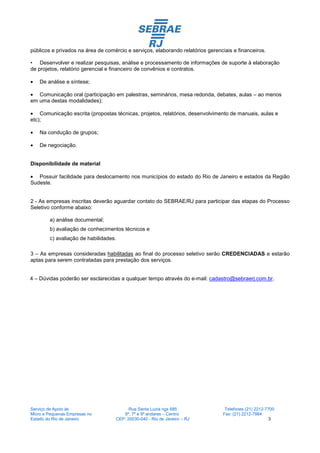 públicos e privados na área de comércio e serviços, elaborando relatórios gerenciais e financeiros.

• Desenvolver e realizar pesquisas, análise e processamento de informações de suporte à elaboração
de projetos, relatório gerencial e financeiro de convênios e contratos.

•   De análise e síntese;

• Comunicação oral (participação em palestras, seminários, mesa redonda, debates, aulas – ao menos
em uma destas modalidades);

• Comunicação escrita (propostas técnicas, projetos, relatórios, desenvolvimento de manuais, aulas e
etc);

•   Na condução de grupos;

•   De negociação.


Disponibilidade de material

• Possuir facilidade para deslocamento nos municípios do estado do Rio de Janeiro e estados da Região
Sudeste.


2 - As empresas inscritas deverão aguardar contato do SEBRAE/RJ para participar das etapas do Processo
Seletivo conforme abaixo:

        a) análise documental;
        b) avaliação de conhecimentos técnicos e
        c) avaliação de habilidades.

3 – As empresas consideradas habilitadas ao final do processo seletivo serão CREDENCIADAS e estarão
aptas para serem contratadas para prestação dos serviços.


4 – Dúvidas poderão ser esclarecidas a qualquer tempo através do e-mail: cadastro@sebraerj.com.br.




Serviço de Apoio às                      Rua Santa Luzia nos 685                 Telefones (21) 2212-7700
Micro e Pequenas Empresas no          6º, 7º e 9º andares – Centro              Fax: (21) 2212-7984
Estado do Rio de Janeiro           CEP: 20030-040 - Rio de Janeiro – RJ                                3
 