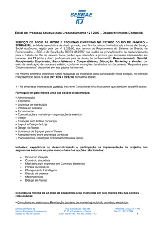 Edital de Processo Seletivo para Credenciamento 12 / 2009 – Desenvolvimento Comercial


SERVIÇO DE APOIO ÀS MICRO E PEQUENAS EMPRESAS NO ESTADO DO RIO DE JANEIRO –
SEBRAE/RJ, entidade associativa de direito privado, sem fins lucrativos, instituída sob a forma de Serviço
Social Autônomo, regido pela Lei nº 8.029/90, nos termos do Regulamento do Sistema de Gestão de
Credenciados – SGC e da Resolução DIREX 01/2007 que institui os procedimentos de credenciamento
para o Estado do Rio de Janeiro, torna público que intensifica a procura por empresas interessadas em
inscrever até 22 (vinte e dois) profissionais para as áreas de conhecimento: Desenvolvimento Setorial,
Planejamento Empresarial, Associativismo e Cooperativismo, Educação, Marketing e Vendas, por
meio da realização de processo seletivo conforme instruções detalhadas no documento “Requisitos para
Credenciamento”, disponível em sua página na internet.

No mesmo endereço eletrônico serão realizadas as inscrições para participação nesta seleção, no período
compreendido entre os dias 09/11/09 a 09/12/09 conforme abaixo:


1 – As empresas interessadas poderão inscrever Consultores e/ou Instrutores que atendam ao perfil abaixo:

Formação em pelo menos uma das opções relacionadas:
• Administração
• Economia
• Logística de distribuição
• Vendas no Atacado
• E-commerce
• Comunicação e marketing – organização de eventos
• Varejo
• Finanças com ênfase no Varejo
• Layout e Design de Loja
• Design de Varejo
• Liderança de Equipes para o Varejo
• Associativismo entre pequenos varejistas
• Planejamento Estratégico direcionamento para varejo


Inclusive; experiência no desenvolvimento e participação na implementação de projetos dos
segmentos setoriais em pelo menos duas das opções relacionadas:

    •   Comércio Varejista
    •   Comércio atacadista
    •   Marketing com expertise em Comércio eletrônico
    •   Portais corporativos
    •   Planejamento Estratégico
    •   Gestão de projetos
    •   Merchadinsing
    •   Design em Varejo



Experiência mínima de 02 anos de consultoria e/ou instrutoria em pelo menos três das opções
relacionadas:

• Consultoria ou vivência na Realização de plano de marketing incluindo comércio eletrônico;

Serviço de Apoio às                      Rua Santa Luzia nos 685                Telefones (21) 2212-7700
Micro e Pequenas Empresas no          6º, 7º e 9º andares – Centro             Fax: (21) 2212-7984
Estado do Rio de Janeiro           CEP: 20030-040 - Rio de Janeiro – RJ                               1
 