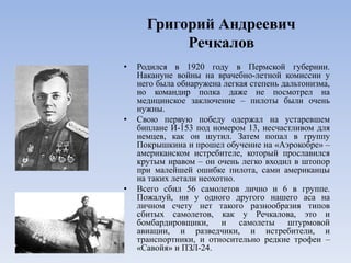Григорий Андреевич
Речкалов
• Родился в 1920 году в Пермской губернии.
Накануне войны на врачебно-летной комиссии у
него была обнаружена легкая степень дальтонизма,
но командир полка даже не посмотрел на
медицинское заключение – пилоты были очень
нужны.
• Свою первую победу одержал на устаревшем
биплане И-153 под номером 13, несчастливом для
немцев, как он шутил. Затем попал в группу
Покрышкина и прошел обучение на «Аэрокобре» –
американском истребителе, который прославился
крутым нравом – он очень легко входил в штопор
при малейшей ошибке пилота, сами американцы
на таких летали неохотно.
• Всего сбил 56 самолетов лично и 6 в группе.
Пожалуй, ни у одного другого нашего аса на
личном счету нет такого разнообразия типов
сбитых самолетов, как у Речкалова, это и
бомбардировщики, и самолеты штурмовой
авиации, и разведчики, и истребители, и
транспортники, и относительно редкие трофеи –
«Савойя» и ПЗЛ-24.
 