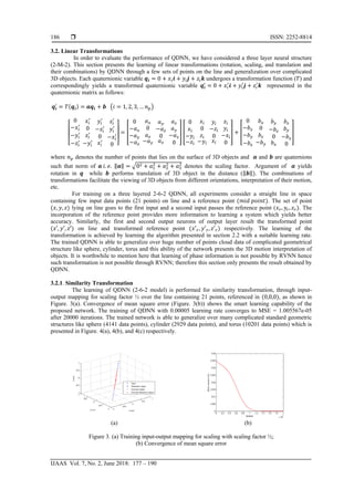  ISSN: 2252-8814
IJAAS Vol. 7, No. 2, June 2018: 177 – 190
186
3.2. Linear Transformations
In order to evaluate the performance of QDNN, we have considered a three layer neural structure
(2-M-2). This section presents the learning of linear transformations (rotation, scaling, and translation and
their combinations) by QDNN through a few sets of points on the line and generalization over complicated
3D objects. Each quaternionic variable 𝒒𝒊 = 0 + 𝑥𝑖 𝒊 + 𝑦𝑖 𝒋 + 𝑧𝑖 𝒌 undergoes a transformation function (𝑇) and
correspondingly yields a transformed quaternionic variable 𝒒𝒊
′
= 0 + 𝑥𝑖
′
𝒊 + 𝑦𝑖
′
𝒋 + 𝑧𝑖
′
𝒌 represented in the
quaternionic matrix as follows:
𝒒𝒊
′
= 𝑇(𝒒𝒊) = 𝒂𝒒𝒊 + 𝒃 �𝑖 = 1, 2, 3, … 𝑛 𝑝�
⎣
⎢
⎢
⎡
0
−𝑥𝑖
′
−𝑦𝑖
′
−𝑧𝑖
′
𝑥𝑖
′
0
𝑧𝑖
′
−𝑦𝑖
′
𝑦𝑖
′
−𝑧𝑖
′
0
𝑥𝑖
′
𝑧𝑖
′
𝑦𝑖
′
−𝑥𝑖
′
0 ⎦
⎥
⎥
⎤
= �
0
−𝑎 𝑥
−𝑎 𝑦
−𝑎 𝑧
𝑎 𝑥
0
𝑎 𝑧
−𝑎 𝑦
𝑎 𝑦
−𝑎 𝑧
0
𝑎 𝑥
𝑎 𝑧
𝑎 𝑦
−𝑎 𝑥
0
� �
0
𝑥𝑖
−𝑦𝑖
−𝑧𝑖
𝑥𝑖
0
𝑧𝑖
−𝑦𝑖
𝑦𝑖
−𝑧𝑖
0
𝑥𝑖
𝑧𝑖
𝑦𝑖
−𝑥𝑖
0
� + �
0
−𝑏 𝑥
−𝑏 𝑦
−𝑏 𝑧
𝑏 𝑥
0
𝑏 𝑧
−𝑏 𝑦
𝑏 𝑦
−𝑏 𝑧
0
𝑏 𝑥
𝑏 𝑧
𝑏 𝑦
−𝑏 𝑥
0
�
where 𝑛 𝑝 denotes the number of points that lies on the surface of 3D objects and 𝒂 and 𝒃 are quaternions
such that norm of 𝒂 𝑖. 𝑒. ‖𝒂‖ = �02 + 𝑎1
2
+ 𝑎2
2
+ 𝑎3
2
denotes the scaling factor. Argument of 𝒂 yields
rotation in 𝒒 while 𝒃 performs translation of 3D object in the distance (‖𝒃‖). The combinations of
transformations facilitate the viewing of 3D objects from different orientations, interpretation of their motion,
etc.
For training on a three layered 2-6-2 QDNN, all experiments consider a straight line in space
containing few input data points (21 points) on line and a reference point (𝑚𝑚𝑚 𝑝𝑝𝑝𝑝𝑝). The set of point
(𝑥, 𝑦, 𝑧) lying on line goes to the first input and a second input passes the reference point (𝑥 𝑟, 𝑦𝑟, 𝑧 𝑟). The
incorporation of the reference point provides more information to learning a system which yields better
accuracy. Similarly, the first and second output neurons of output layer result the transformed point
(𝑥′, 𝑦′, 𝑧′) on line and transformed reference point (𝑥′ 𝑟, 𝑦′ 𝑟, 𝑧′ 𝑟) respectively. The learning of the
transformation is achieved by learning the algorithm presented in section 2.2 with a suitable learning rate.
The trained QDNN is able to generalize over huge number of points cloud data of complicated geometrical
structure like sphere, cylinder, torus and this ability of the network presents the 3D motion interpretation of
objects. It is worthwhile to mention here that learning of phase information is not possible by RVNN hence
such transformation is not possible through RVNN; therefore this section only presents the result obtained by
QDNN.
3.2.1. Similarity Transformation
The learning of QDNN (2-6-2 model) is performed for similarity transformation, through input-
output mapping for scaling factor ½ over the line containing 21 points, referenced in (0,0,0), as shown in
Figure. 3(a). Convergence of mean square error (Figure. 3(b)) shows the smart learning capability of the
proposed network. The training of QDNN with 0.00005 learning rate converges to MSE = 1.005567e-05
after 20000 iterations. The trained network is able to generalize over many complicated standard geometric
structures like sphere (4141 data points), cylinder (2929 data points), and torus (10201 data points) which is
presented in Figure. 4(a), 4(b), and 4(c) respectively.
(a) (b)
Figure 3. (a) Training input-output mapping for scaling with scaling factor ½;
(b) Convergence of mean square error
 
