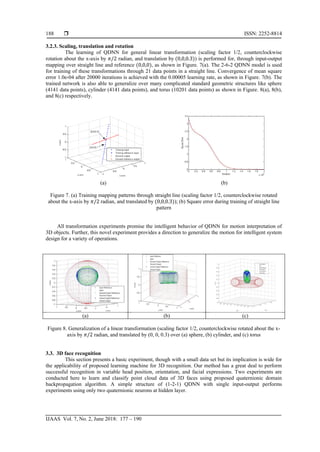  ISSN: 2252-8814
IJAAS Vol. 7, No. 2, June 2018: 177 – 190
188
3.2.3. Scaling, translation and rotation
The learning of QDNN for general linear transformation (scaling factor 1/2, counterclockwise
rotation about the x-axis by 𝜋/2 radian, and translation by (0,0,0.3)) is performed for, through input-output
mapping over straight line and reference (0,0,0), as shown in Figure. 7(a). The 2-6-2 QDNN model is used
for training of these transformations through 21 data points in a straight line. Convergence of mean square
error 1.0e-04 after 20000 iterations is achieved with the 0.00005 learning rate, as shown in Figure. 7(b). The
trained network is also able to generalize over many complicated standard geometric structures like sphere
(4141 data points), cylinder (4141 data points), and torus (10201 data points) as shown in Figure. 8(a), 8(b),
and 8(c) respectively.
(a) (b)
Figure 7. (a) Training mapping patterns through straight line (scaling factor 1/2, counterclockwise rotated
about the x-axis by 𝜋/2 radian, and translated by (0,0,0.3)); (b) Square error during training of straight line
pattern
All transformation experiments promise the intelligent behavior of QDNN for motion interpretation of
3D objects. Further, this novel experiment provides a direction to generalize the motion for intelligent system
design for a variety of operations.
(a) (b) (c)
Figure 8. Generalization of a linear transformation (scaling factor 1/2, counterclockwise rotated about the x-
axis by 𝜋/2 radian, and translated by (0, 0, 0.3) over (a) sphere, (b) cylinder, and (c) torus
3.3. 3D face recognition
This section presents a basic experiment, though with a small data set but its implication is wide for
the applicability of proposed learning machine for 3D recognition. Our method has a great deal to perform
successful recognition in variable head position, orientation, and facial expressions. Two experiments are
conducted here to learn and classify point cloud data of 3D faces using proposed quaternionic domain
backpropagation algorithm. A simple structure of (1-2-1) QDNN with single input-output performs
experiments using only two quaternionic neurons at hidden layer.
 