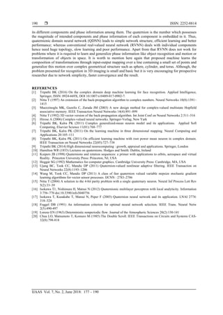  ISSN: 2252-8814
IJAAS Vol. 7, No. 2, June 2018: 177 – 190
190
its different components and phase information among them. The quaternion is the number which possesses
the magnitude of intended components and phase information of each component is embedded in it. Thus,
quaternionic domain neural network (QDNN) leads to simple network structure, efficient learning and better
performance; whereas conventional real-valued neural network (RVNN) deals with individual components
hence need huge topology, slow learning and poor performance. Apart from that RVNN does not work for
problems where it is required to learn and generalize phase information like object recognition and motion or
transformation of objects in space. It is worth to mention here again that proposed machine learns the
composition of transformations through input-output mapping over a line containing a small set of points and
generalize this motion over complex geometrical structure such as sphere, cylinder, and torus. Although, the
problem presented for recognition in 3D imaging is small and basic but it is very encouraging for prospective
researcher due to network simplicity, faster convergence and the result.
REFERENCES
[1] Tripathi BK (2016) On the complex domain deep machine learning for face recognition. Applied Intelligence,
Springer, ISSN: 0924-669X, DOI 10.1007/s10489-017-0902-7.
[2] Nitta T (1997) An extension of the back-propagation algorithm to complex numbers. Neural Networks 10(8):1391–
1415
[3] Muezzinoglu MK, Guzelis C, Zurada JM (2003) A new design method for complex-valued multistate Hopfield
associative memory. IEEE Transaction Neural Networks 14(4):891–899
[4] Nitta T (1992) 3D vector version of the back-propagation algorithm. Int Joint Conf on Neural Networks 2:511–516
[5] Hirose A (2006) Complex-valued neural networks. Springer-Verlag, New Yark
[6] Tripathi BK, Kalra PK (2011) Complex generalized-mean neuron model and its applications. Applied Soft
Computing, Elsevier Science 11(01):768–777
[7] Tripathi BK, Kalra PK (2011) On the learning machine in three dimensional mapping. Neural Computing and
Applications 20:105–111
[8] Tripathi BK, Kalra PK (2011) On efficient learning machine with root power mean neuron in complex domain.
IEEE Transaction on Neural Networks 22(05):727–738
[9] Tripathi BK (2014) High dimensional neurocomputing : growth, appraisal and applications. Springer, London
[10] Hamilton WR (1853) Lectures on quaternions. Hodges and Smith: Dublin, Ireland
[11] Kuipers JB (1998) Quaternions and rotation sequences: a primer with applications to orbits, aerospace and virtual
Reality. Princeton University Press: Princeton, NJ, USA
[12] Hoggar SG (1992) Mathematics for computer graphics. Cambridge University Press: Cambridge, MA, USA
[13] Ujang BC, Took CC, Mandic DP (2011) Quaternion-valued nonlinear adaptive filtering. IEEE Transaction on
Neural Networks 22(8):1193–1206
[14] Wang M, Took CC, Mandic DP (2011) A class of fast quaternion valued variable stepsize stochastic gradient
learning algorithms for vector sensor processes. IJCNN : 2783–2786
[15] Nitta T (2004) A solution to the 4-bit parity problem with a single quaternary neuron. Neural Inf Process Lett Rev
5(2):33–39
[16] Isokawa T1, Nishimura H, Matsui N (2012) Quaternionic multilayer perceptron with local analyticity. Information
3:756–770 doi:10.3390/info3040756
[17] Isokawa T, Kusakabe T, Matsui N, Peper F (2003) Quaternion neural network and its application. LNAI 2774:
318–324
[18] Foggel DB (1991) An information criterion for optimal neural network selection. IEEE Trans. Neural Netw
2(5):490-497
[19] Lorenz EN (1963) Deterministic nonperiodic flow. Journal of the Atmospheric Sciences 20(2):130-141
[20] Chua LO, Matsumoto T, Komuro M (1985) The Double Scroll. IEEE Transactions on Circuits and Systems CAS-
32(8):798-818
 