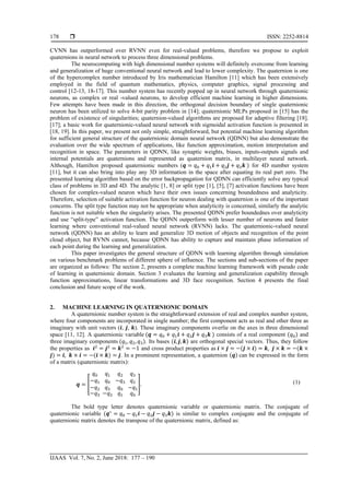  ISSN: 2252-8814
IJAAS Vol. 7, No. 2, June 2018: 177 – 190
178
CVNN has outperformed over RVNN even for real-valued problems, therefore we propose to exploit
quaternions in neural network to process three dimensional problems.
The neurocomputing with high dimensional number systems will definitely overcome from learning
and generalization of huge conventional neural network and lead to lower complexity. The quaternion is one
of the hypercomplex number introduced by Iris mathematician Hamilton [11] which has been extensively
employed in the field of quantum mathematics, physics, computer graphics, signal processing and
control [12-13, 18-17]. This number system has recently popped up in neural network through quaternionic
neurons, as complex or real -valued neurons, to develop efficient machine learning in higher dimensions.
Few attempts have been made in this direction, the orthogonal decision boundary of single quaternionic
neuron has been utilized to solve 4-bit parity problem in [14]; quaternionic MLPs proposed in [15] has the
problem of existence of singularities; quaternion-valued algorithms are proposed for adaptive filtering [18].
[17]; a basic work for quaternionic-valued neural network with sigmoidal activation function is presented in
[18, 19]. In this paper, we present not only simple, straightforward, but potential machine learning algorithm
for sufficient general structure of the quaternionic domain neural network (QDNN) but also demonstrate the
evaluation over the wide spectrum of applications, like function approximation, motion interpretation and
recognition in space. The parameters in QDNN, like synaptic weights, biases, inputs-outputs signals and
internal potentials are quaternions and represented as quaternion matrix, in multilayer neural network.
Although, Hamilton proposed quaternionic numbers (𝒒 = 𝑞0 + 𝑞1 𝒊 + 𝑞2 𝒋 + 𝑞3 𝒌 ) for 4D number system
[11], but it can also bring into play any 3D information in the space after equating its real part zero. The
presented learning algorithm based on the error backpropagation for QDNN can efficiently solve any typical
class of problems in 3D and 4D. The analytic [1, 8] or split type [1], [5], [7] activation functions have been
chosen for complex-valued neuron which have their own issues concerning boundedness and analyticity.
Therefore, selection of suitable activation function for neuron dealing with quaternion is one of the important
concerns. The split type function may not be appropriate when analyticity is concerned, similarly the analytic
function is not suitable when the singularity arises. The presented QDNN prefer boundednes over analyticity
and use “split-type” activation function. The QDNN outperform with lesser number of neurons and faster
learning where conventional real-valued neural network (RVNN) lacks. The quaternionic-valued neural
network (QDNN) has an ability to learn and generalize 3D motion of objects and recognition of the point
cloud object, but RVNN cannot, because QDNN has ability to capture and maintain phase information of
each point during the learning and generalization.
This paper investigates the general structure of QDNN with learning algorithm through simulation
on various benchmark problems of different sphere of influence. The sections and sub-sections of the paper
are organized as follows: The section 2, presents a complete machine learning framework with pseudo code
of learning in quaternionic domain. Section 3 evaluates the learning and generalization capability through
function approximations, linear transformations and 3D face recognition. Section 4 presents the final
conclusion and future scope of the work.
2. MACHINE LEARNING IN QUATERNIONIC DOMAIN
A quaternionic number system is the straightforward extension of real and complex number system,
where four components are incorporated in single number; the first component acts as real and other three as
imaginary with unit vectors (𝒊, 𝒋, 𝒌). These imaginary components overlie on the axes in three dimensional
space [11, 12]. A quaternionic variable (𝒒 = 𝑞0 + 𝑞1 𝒊 + 𝑞2 𝒋 + 𝑞3 𝒌 ) consists of a real component (𝑞0) and
three imaginary components (𝑞1, 𝑞2, 𝑞3). Its bases (𝒊, 𝒋, 𝒌) are orthogonal special vectors. Thus, they follow
the properties as 𝒊2
= 𝒋2
= 𝒌2
= −1 and cross product properties as 𝒊 × 𝒋 = −(𝒋 × 𝒊) = 𝒌, 𝒋 × 𝒌 = −(𝒌 ×
𝒋) = 𝒊, 𝒌 × 𝒊 = −(𝒊 × 𝒌) = 𝒋. In a prominent representation, a quaternion (𝒒) can be expressed in the form
of a matrix (quaternionic matrix):
𝒒 = �
𝑞0
−𝑞1
−𝑞2
−𝑞3
𝑞1
𝑞0
𝑞3
−𝑞2
𝑞2
−𝑞3
𝑞0
𝑞1
𝑞3
𝑞2
−𝑞1
𝑞0
�. (1)
The bold type letter denotes quaternionic variable or quaternionic matrix. The conjugate of
quaternionic variable (𝒒∗
= 𝑞0 − 𝑞1 𝒊 − 𝑞2 𝒋 − 𝑞3 𝒌) is similar to complex conjugate and the conjugate of
quaternionic matrix denotes the transpose of the quaternionic matrix, defined as:
 