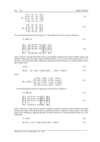  ISSN: 2252-8814
IJAAS Vol. 7, No. 2, June 2018: 177 – 190
180
𝜶 𝑚 =
⎣
⎢
⎢
⎡
𝛼 𝑚
𝑟
−𝛼 𝑚
𝑥
−𝛼 𝑚
𝑦
−𝛼 𝑚
𝑧
𝛼 𝑚
𝑥
𝛼 𝑚
𝑟
𝛼 𝑚
𝑧
−𝛼 𝑚
𝑦
𝛼 𝑚
𝑦
−𝛼 𝑚
𝑧
𝛼 𝑚
𝑟
𝛼 𝑚
𝑥
𝛼 𝑚
𝑧
𝛼 𝑚
𝑦
−𝛼 𝑚
𝑥
𝛼 𝑚
𝑟
⎦
⎥
⎥
⎤
.
(9)
𝜷 𝑛 =
⎣
⎢
⎢
⎡
𝛽 𝑛
𝑟
−𝛽 𝑛
𝑥
−𝛽 𝑛
𝑦
−𝛽 𝑛
𝑧
𝛽 𝑛
𝑥
𝛽 𝑛
𝑟
𝛽 𝑛
𝑧
−𝛽 𝑛
𝑦
𝛽 𝑛
𝑦
−𝛽 𝑛
𝑧
𝛽 𝑛
𝑟
𝛽 𝑛
𝑥
𝛽 𝑛
𝑧
𝛽 𝑛
𝑦
−𝛽 𝑛
𝑥
𝛽 𝑛
𝑟
⎦
⎥
⎥
⎤
(10)
The internal potential matrix 𝑼, for neurons (1 .. M) at hidden layer of the network is defined as:
𝑼 = 𝑾𝑾 + 𝜶. (11)
⎣
⎢
⎢
⎢
⎡
𝑼1
𝑼2
𝑼3
⋮
𝑼 𝑀⎦
⎥
⎥
⎥
⎤
=
⎣
⎢
⎢
⎢
⎡
𝒘11
𝒘21
𝒘31
⋮
𝒘 𝑀1
𝒘12
𝒘22
𝒘32
⋮
𝒘 𝑀2
𝒘13
𝒘23
𝒘33
⋮
𝒘 𝑀3
…
…
…
…
𝒘1𝐿
𝒘2𝐿
𝒘3𝐿
⋮
𝒘 𝑀𝑀⎦
⎥
⎥
⎥
⎤
⎣
⎢
⎢
⎢
⎡
𝑰1
𝑰2
𝑰3
⋮
𝑰 𝐿⎦
⎥
⎥
⎥
⎤
+
⎣
⎢
⎢
⎢
⎡
𝜶1
𝜶2
𝜶3
⋮
𝜶 𝑀⎦
⎥
⎥
⎥
⎤
. (12)
where, elements of weight matrix 𝑾 contains corresponding weights between input to hidden neurons and
elements of bias matrix 𝜶 contains biases of hidden neurons. Let 𝑓 be an activation function and 𝑓′
be its
derivative. The output matrix (𝑶) is obtained by split-type activation function over internal potential matrix
(𝑼) at hidden layer:
O=f(U). (13)
[𝑶1 𝑶2 … 𝑶 𝑚 ⋯ 𝑶 𝑀] 𝑇
= [𝑓(𝑼1) 𝑓(𝑼2) … 𝑓(𝑼 𝑚) ⋯ 𝑓(𝑼 𝑀)] 𝑇
. (14)
where,
𝑶 𝑚 = 𝑓(𝑼 𝑚) =
⎣
⎢
⎢
⎡
𝑓(𝑈 𝑚
𝑟
)
𝑓(−𝑈 𝑚
𝑥
)
𝑓(−𝑈 𝑚
𝑦
)
𝑓(−𝑈 𝑚
𝑧
)
𝑓(𝑈 𝑚
𝑥
)
𝑓(𝑈 𝑚
𝑟
)
𝑓(𝑈 𝑚
𝑧
)
𝑓(−𝑈 𝑚
𝑦
)
𝑓(𝑈 𝑚
𝑦
)
𝑓(−𝑈 𝑚
𝑧
)
𝑓(𝑈 𝑚
𝑟
)
𝑓(𝑈 𝑚
𝑥
)
𝑓(𝑈 𝑚
𝑧
)
𝑓(𝑈 𝑚
𝑦
)
𝑓(−𝑈 𝑚
𝑥
)
𝑓(𝑈 𝑚
𝑟
) ⎦
⎥
⎥
⎤
.
(15)
The internal potential matrix 𝑽 at output layer of the network is defined as:
𝑽 = 𝑺𝑺 + 𝜷. (16)
⎣
⎢
⎢
⎢
⎡
𝑽1
𝑽2
𝑽3
⋮
𝑽 𝑁⎦
⎥
⎥
⎥
⎤
=
⎣
⎢
⎢
⎢
⎡
𝒔11
𝒔21
𝒔31
⋮
𝒔 𝑁1
𝒔12
𝒔22
𝒔32
⋮
𝒔 𝑁2
𝒔13
𝒔23
𝒔33
⋮
𝒔 𝑁3
…
…
…
…
𝒔1𝑀
𝒔2𝑀
𝒔3𝑀
⋮
𝒔 𝑁𝑁⎦
⎥
⎥
⎥
⎤
⎣
⎢
⎢
⎢
⎡
𝑶1
𝑶2
𝑶3
⋮
𝑶 𝑀⎦
⎥
⎥
⎥
⎤
+
⎣
⎢
⎢
⎢
⎡
𝜷1
𝜷2
𝜷3
⋮
𝜷 𝑁⎦
⎥
⎥
⎥
⎤
. (17)
where, elements of weight matrix 𝑺 possesses strength of synaptic connections between hidden and output
neurons and column vector 𝜷 possesses all quaternionic biases of respective output neurons. The output
matrix (𝒀) is obtained by applying split-type activation function over internal potential matrix (𝑽) at the
output layer:
𝒀 = 𝑓(𝑽). (18)
[𝒀1 𝒀2 𝒀3 ⋯ 𝒀 𝑁] 𝑇
= [𝑓(𝑽1) 𝑓(𝑽2) 𝑓(𝑽3) ⋯ 𝑓(𝑽 𝑁)] 𝑇
. (19)
 