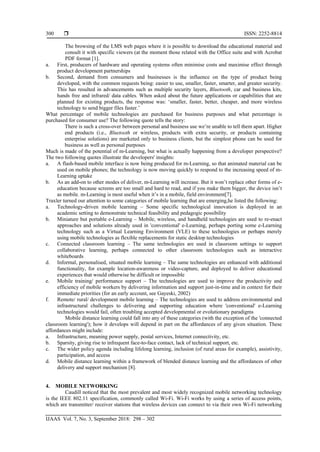  ISSN: 2252-8814
IJAAS Vol. 7, No. 3, September 2018: 298 – 302
300
The browsing of the LMS web pages where it is possible to download the educational material and
consult it with specific viewers (at the moment those related with the Office suite and with Acrobat
PDF format [1].
a. First, producers of hardware and operating systems often minimise costs and maximise effect through
product development partnerships
b. Second, demand from consumers and businesses is the influence on the type of product being
developed, with the common requests being: easier to use, smaller, faster, smarter, and greater security.
This has resulted in advancements such as multiple security layers, Bluetooth, car and business kits,
hands free and infrared/ data cables. When asked about the future applications or capabilities that are
planned for existing products, the response was: ‘smaller, faster, better, cheaper, and more wireless
technology to send bigger files faster.’
What percentage of mobile technologies are purchased for business purposes and what percentage is
purchased for consumer use? The following quote tells the story:
There is such a cross-over between personal and business use we’re unable to tell them apart. Higher
end products (i.e., Bluetooth or wireless, products with extra security, or products containing
enterprise solutions) are marketed only to business clients, but the simplest phone can be used for
business as well as personal purposes
Much is made of the potential of m-Learning, but what is actually happening from a developer perspective?
The two following quotes illustrate the developers' insights:
a. A flash-based mobile interface is now being produced for m-Learning, so that animated material can be
used on mobile phones; the technology is now moving quickly to respond to the increasing speed of m-
Learning uptake
b. As an add-on to other modes of deliver, m-Learning will increase. But it won’t replace other forms of e-
education because screens are too small and hard to read, and if you make them bigger, the device isn’t
as mobile. m-Learning is most useful when it’s in a mobile, field environment[7].
Traxler turned our attention to some categories of mobile learning that are emerging,he listed the following:
a. Technology-driven mobile learning – Some specific technological innovation is deployed in an
academic setting to demonstrate technical feasibility and pedagogic possibility
b. Miniature but portable e-Learning – Mobile, wireless, and handheld technologies are used to re-enact
approaches and solutions already used in 'conventional' e-Learning, perhaps porting some e-Learning
technology such as a Virtual Learning Environment (VLE) to these technologies or perhaps merely
using mobile technologies as flexible replacements for static desktop technologies
c. Connected classroom learning – The same technologies are used in classroom settings to support
collaborative learning, perhaps connected to other classroom technologies such as interactive
whiteboards
d. Informal, personalised, situated mobile learning – The same technologies are enhanced with additional
functionality, for example location-awareness or video-capture, and deployed to deliver educational
experiences that would otherwise be difficult or impossible
e. Mobile training/ performance support – The technologies are used to improve the productivity and
efficiency of mobile workers by delivering information and support just-in-time and in context for their
immediate priorities (for an early account, see Gayeski, 2002)
f. Remote/ rural/ development mobile learning – The technologies are used to address environmental and
infrastructural challenges to delivering and supporting education where 'conventional' e-Learning
technologies would fail, often troubling accepted developmental or evolutionary paradigms
Mobile distance learning could fall into any of these categories (with the exception of the 'connected
classroom learning'); how it develops will depend in part on the affordances of any given situation. These
affordances might include:
a. Infrastructure, meaning power supply, postal services, Internet connectivity, etc.
b. Sparsity, giving rise to infrequent face-to-face contact, lack of technical support, etc.
c. The wider policy agenda including lifelong learning, inclusion (of rural areas for example), assistivity,
participation, and access
d. Mobile distance learning within a framework of blended distance learning and the affordances of other
delivery and support mechanism [8].
4. MOBILE NETWORKING
Caudill noticed that the most prevalent and most widely recognized mobile networking technology
is the IEEE 802.11 specification, commonly called Wi-Fi. Wi-Fi works by using a series of access points,
which are transmitter/ receiver stations that wireless devices can connect to via their own Wi-Fi networking
 