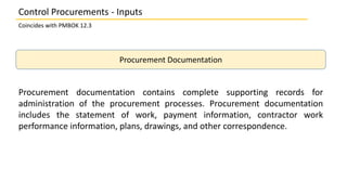 Procurement Documentation
Procurement documentation contains complete supporting records for
administration of the procurement processes. Procurement documentation
includes the statement of work, payment information, contractor work
performance information, plans, drawings, and other correspondence.
Control Procurements - Inputs
Coincides with PMBOK 12.3
 
