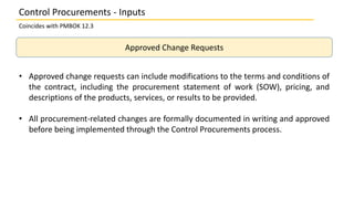 Approved Change Requests
• Approved change requests can include modifications to the terms and conditions of
the contract, including the procurement statement of work (SOW), pricing, and
descriptions of the products, services, or results to be provided.
• All procurement-related changes are formally documented in writing and approved
before being implemented through the Control Procurements process.
Control Procurements - Inputs
Coincides with PMBOK 12.3
 