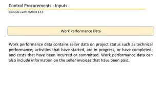 Work Performance Data
Work performance data contains seller data on project status such as technical
performance; activities that have started, are in progress, or have completed;
and costs that have been incurred or committed. Work performance data can
also include information on the seller invoices that have been paid.
Control Procurements - Inputs
Coincides with PMBOK 12.3
 