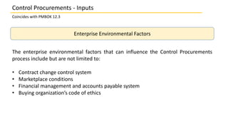 Enterprise Environmental Factors
The enterprise environmental factors that can influence the Control Procurements
process include but are not limited to:
• Contract change control system
• Marketplace conditions
• Financial management and accounts payable system
• Buying organization’s code of ethics
Control Procurements - Inputs
Coincides with PMBOK 12.3
 